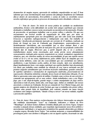 desmanchos de magias negras, apreensão de entidades empedernidas no mal. É bom
salientar que essas movimentações mais austeras das falanges benfeitoras de Umbanda
dão-se dentro do merecimento, livre-arbítrio e carma de todos os envolvidos nesses
novelos enfermiços que geram os processos de imantação entre obsediado e obsessor.


        5 - Nota do Autor: No início de nossa prática de caridade no mediunismo
umbandista, tivemos certa dificuldade em aceitar dois amigos espirituais que estavam
destinados a trabalhar conosco nesta encarnação na mecânica de incorporação. Eivados
de preconceito, só queríamos trabalhar com os pretos velhos e caboclos. Eis que nos
encontramos em terrível assédio de organização do Além que, por meio de
enfeitiçamento apropriado para nos desequilibrar, que não cabe nesta nota detalhar,
levou-nos a repentino enfraquecimento e indisposição com tudo. Em trabalho de
demanda / desobsessão previamente marcado em corrente de 21 médiuns, realizado na
frente do Gongá na casa de Umbanda que freqüentamos, surpreendeu-nos, em
desdobramento clarividente, um exu-entidade que se disse chamar Bará e que
desmancharia o que tinha sido feito de mal para nós, pois ele era profundo conhecedor
daquele tipo de magia. Disse-nos que, a partir daquele dia, se eu o aceitasse,
trabalharíamos juntos nesta encarnação, pois assim previa nosso planejamento
reencarnatório realizado pelos mestres responsáveis no Astral, verdadeiros engenheiros
cármicos, que, em criteriosa análise de nossa ancestralidade, já que um espírito nunca
evolui só no ir e vir na carne, definiram-no, pelos sólidos laços de simpatia que nos
uniam havia milênios, como um dos exus-entidade que nos assistiriam nos labores
mediúnicos, o que havíamos aceito, ambos, de bom coração. Após esse atendimento,
fiquei imediatamente bom e este amigo espiritual, um espírito familiar hoje denominado
exu Bará, que trabalha como entidade na vibração de exu, tem-se mostrado um fiel
protetor naqueles atendimentos que envolvem incursões umbralinas, grandes remoções
de espíritos sofredores e desmanchos de organizações malévolas, preservando-nos de
repercussões vibratórias deletérias oriundas desses locais de baixíssima vibração. O exu
Bará se apresenta como uma espécie de militar, Cardado como se fosse de um exército, e
comanda um agrupamento sob as suas ordens. Ainda trabalhamos com o exu Pinga-
fogo, que é um chefe-de-legião, grande mago e exímio manipulador do fogo etérico.
Apresenta-se todo de preto, muito alto, com longa capa. Ambas as entidades são nossas
ancestrais e evoluem na Umbanda. Servem ao comando de Vovó Maria Conga, pois são
agentes mágicos da vibratória do orixá Yorimá, que rege os trabalhos dos pretos velhos.
Tivemos uma grande lição de humildade, pois somente estando em maus lençóis
aceitamos estes amigos espirituais, "dando o braço a torcer" em nossa vaidade, orgulho
e preconceito espirítico.


6 - Nota do Autor: Para maiores esclarecimentos dos leitores interessados na atuação
das entidades denominadas "exus" na Umbanda, indicamos a leitura do livro
"Mandinga", de Edson Gomes (Editora Cristális) ditada pelo exu Serra Negra. Cumpre
ressaltar a atuação dessas entidades, que respeitam rigorosamente nosso livre-arbítrio e
merecimentos individuais e só agem para restabelecê-los quando distorcidos por feitiços
e magias negras. Ressalta Serra Negra: "em nenhum momento, a responsabilidade dos
personagens pelos seus destinos é delegada a este ou àquele espírito, encarnado ou não.


                                                                                    119
 