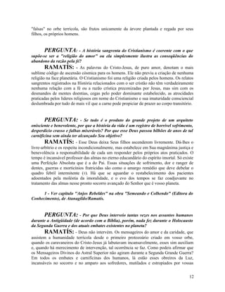 "falsas" no orbe terrícola, são frutos unicamente da árvore plantada e regada por seus
filhos, os próprios homens.


        PERGUNTA: - A história sangrenta do Cristianismo é coerente com o que
supõe-se ser a "religião do amor" ou ela simplesmente ilustra as conseqüências do
abandono da razão pela fé?
        RAMATÍS: - As palavras do Cristo-Jesus, de puro amor, denotam o mais
sublime código de ascensão cósmica para os homens. Ele não previu a criação de nenhuma
religião na face planetária. O Cristianismo foi uma religião criada pelos homens. Os relatos
sangrentos registrados na História relacionados com o ser cristão não têm verdadeiramente
nenhuma relação com a fé ou a razão crística preconizadas por Jesus, mas sim com os
desmandos de mentes doentias, cegas pelo poder dominante estabelecido, as atrocidades
praticadas pelos líderes religiosos em nome do Cristianismo e sua imaturidade consciencial
deslumbrada por tudo de mais vil que a carne pode propiciar de prazer ao corpo transitório.


       PERGUNTA:              - Se tudo é o produto do grande projeto de um arquiteto
onisciente e benevolente, por que a história da vida é um registro de horrível sofrimento,
desperdício crasso e falhas miseráveis? Por que esse Deus passou bilhões de anos de tal
carnificina sem ainda ter alcançado Seu objetivo?
        RAMATÍS: - Esse Deus deixa Seus filhos ascenderem livremente. Dá-lhes o
livre-arbítrio e os respeita incondicionalmente, mas estabelece em Sua magnânima justiça e
benevolência a responsabilidade de cada um responder pelos próprios atos praticados. O
tempo é incansável professor das almas no eterno educandário do espírito imortal. Só existe
uma Perfeição Absoluta que é a do Pai. Essas situações de sofrimento, dor e ranger de
dentes, guerras e morticínios fratricidas são como o amargo remédio que deve debelar o
quadro febril intermitente (1). Há que se aguardar o restabelecimento dos pacientes
adoentados pela moléstia da imoralidade, e o evo dos tempos se faz coadjuvante no
tratamento das almas nesse pronto socorro avançado do Senhor que é vosso planeta.

      1 - Ver capítulo ''Anjos Rebeldes" na obra "Semeando e Colhendo" (Editora do
Conhecimento), de Atanagildo/Ramatís.


       PERGUNTA: - Por que Deus interveio tantas vezes nos assuntos humanos
durante a Antigüidade (de acordo com a Bíblia), porém, nada fez durante o Holocausto
da Segunda Guerra e dos atuais embates existentes no planeta?
       RAMATÍS: - Deus não intervém. Os mensageiros do amor e da caridade, que
assistem a humanidade terrícola desde o primeiro protozoário criado em vosso orbe,
quando os caravaneiros do Cristo-Jesus já labutavam incansavelmente, esses sim auxiliam
e, quando há merecimento de intervenção, tal ocorrência se faz. Como podeis afirmar que
os Mensageiros Divinos do Astral Superior não agiram durante a Segunda Grande Guerra?
Em todos os embates e carnificinas dos humanos, lá estão esses obreiros da Luz,
incansáveis no socorro e no amparo aos sofredores, mutilados e estropiados por vossas


                                                                                         12
 