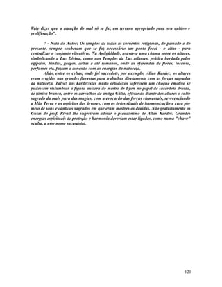 Vale dizer que a atuação do mal só se faz em terreno apropriado para seu cultivo e
proliferação".

        7 - Nota do Autor: Os templos de todas as correntes religiosas, do passado e do
presente, sempre souberam que se faz necessário um ponto focal - o altar - para
centralizar o conjunto vibratório. Na Antigüidade, usava-se uma chama sobre os altares,
simbolizando a Luz Divina, como nos Templos da Luz atlantes, prática herdada pelos
egípcios, hindus, gregos, celtas e até romanos, onde as oferendas de flores, incenso,
perfumes etc. faziam a conexão com as energias da natureza.
        Aliás, entre os celtas, onde foi sacerdote, por exemplo, Allan Kardec, os altares
eram erigidos nas grandes florestas para trabalhar diretamente com as forças sagradas
da natureza. Talvez aos kardecistas muito ortodoxos sofressem um choque emotivo se
pudessem vislumbrar a figura austera do mestre de Lyon no papel de sacerdote druida,
de túnica branca, entre os carvalhos da antiga Gália, oficiando diante dos altares o culto
sagrado da mais pura das magias, com a evocação das forças elementais, reverenciando
a Mãe Terra e os espíritos das árvores, com os belos rituais de harmonização e cura por
meio de sons e cânticos sagrados em que eram mestres os druidas. Não gratuitamente os
Guias do prof. Rivail lhe sugeriram adotar o pseudônimo de Allan Kardec. Grandes
energias espirituais de proteção e harmonia deveriam estar ligadas, como numa "chave"
oculta, a esse nome sacerdotal.




                                                                                      120
 