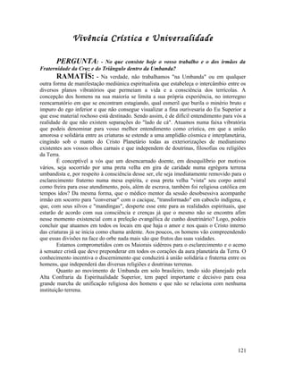 Vivência Crística e Universalidade

       PERGUNTA:             - No que consiste hoje o vosso trabalho e o dos irmãos da
Fraternidade da Cruz e do Triângulo dentro da Umbanda?
        RAMATÍS: - Na verdade, não trabalhamos "na Umbanda" ou em qualquer
outra forma de manifestação mediúnica espiritualista que estabeleça o intercâmbio entre os
diversos planos vibratórios que permeiam a vida e a consciência dos terrícolas. A
concepção dos homens na sua maioria se limita a sua própria experiência, no interregno
reencarnatório em que se encontram estagiando, qual esmeril que burila o minério bruto e
impuro do ego inferior e que não consegue visualizar a fina ourivesaria do Eu Superior a
que esse material rochoso está destinado. Sendo assim, é de difícil entendimento para vós a
realidade de que não existem separações do "lado de cá". Atuamos numa faixa vibratória
que podeis denominar para vosso melhor entendimento como crística, em que a união
amorosa e solidária entre as criaturas se estende a uma amplidão cósmica e interplanetária,
cingindo sob o manto do Cristo Planetário todas as exteriorizações de mediunismo
existentes aos vossos olhos carnais e que independem de doutrinas, filosofias ou religiões
da Terra.
        É conceptível a vós que um desencarnado doente, em desequilíbrio por motivos
vários, seja socorrido por uma preta velha em gira de caridade numa egrégora terrena
umbandista e, por respeito à consciência desse ser, ele seja imediatamente removido para o
esclarecimento fraterno numa mesa espírita, e essa preta velha "vista" seu corpo astral
como freira para esse atendimento, pois, além de escrava, também foi religiosa católica em
tempos idos? Da mesma forma, que o médico mentor da sessão desobsessiva acompanhe
irmão em socorro para "conversar" com o cacique, "transformado" em caboclo indígena, e
que, com seus silvos e "mandingas", desperte esse ente para as realidades espirituais, que
estarão de acordo com sua consciência e crenças já que o mesmo não se encontra afim
nesse momento existencial com a preleção evangélica de cunho doutrinário? Logo, podeis
concluir que atuamos em todos os locais em que haja o amor e nos quais o Cristo interno
das criaturas já se inicia como chama ardente. Aos poucos, os homens vão compreendendo
que essas divisões na face do orbe nada mais são que frutos das suas vaidades.
        Estamos comprometidos com os Maiorais sidéreos para o esclarecimento e o aceno
à sensatez cristã que deve preponderar em todos os corações da aura planetária da Terra. O
conhecimento incentiva o discernimento que conduzirá à união solidária e fraterna entre os
homens, que independerá das diversas religiões e doutrinas terrenas.
        Quanto ao movimento de Umbanda em solo brasileiro, tendo sido planejado pela
Alta Confraria da Espiritualidade Superior, tem papel importante e decisivo para essa
grande marcha de unificação religiosa dos homens e que não se relaciona com nenhuma
instituição terrena.




                                                                                       121
 