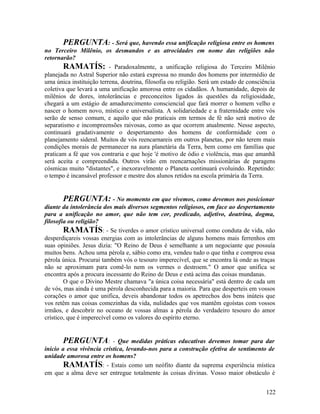 PERGUNTA: - Será que, havendo essa unificação religiosa entre os homens
no Terceiro Milênio, os desmandos e as atrocidades em nome das religiões não
retornarão?
        RAMATÍS: - Paradoxalmente, a unificação religiosa do Terceiro Milênio
planejada no Astral Superior não estará expressa no mundo dos homens por intermédio de
uma única instituição terrena, doutrina, filosofia ou religião. Será um estado de consciência
coletiva que levará a uma unificação amorosa entre os cidadãos. A humanidade, depois de
milênios de dores, intolerâncias e preconceitos ligados às questões da religiosidade,
chegará a um estágio de amadurecimento consciencial que fará morrer o homem velho e
nascer o homem novo, místico e universalista. A solidariedade e a fraternidade entre vós
serão de senso comum, e aquilo que não praticais em termos de fé não será motivo de
separatismo e incompreensões raivosas, como as que ocorrem atualmente. Nesse aspecto,
continuará gradativamente o despertamento dos homens de conformidade com o
planejamento sideral. Muitos de vós reencarnareis em outros planetas, por não terem mais
condições morais de permanecer na aura planetária da Terra, bem como em famílias que
praticam a fé que vos contraria e que hoje 'é motivo de ódio e violência, mas que amanhã
será aceita e compreendida. Outros virão em reencarnações missionárias de paragens
cósmicas muito "distantes", e inexoravelmente o Planeta continuará evoluindo. Repetindo:
o tempo é incansável professor e mestre dos alunos retidos na escola primária da Terra.


        PERGUNTA: - No momento em que vivemos, como devemos nos posicionar
diante da intolerância dos mais diversos segmentos religiosos, em face ao despertamento
para a unificação no amor, que não tem cor, predicado, adjetivo, doutrina, dogma,
filosofia ou religião?
        RAMATÍS: - Se tiverdes o amor crístico universal como conduta de vida, não
desperdiçareis vossas energias com as intolerâncias de alguns homens mais ferrenhos em
suas opiniões. Jesus dizia: "O Reino de Deus é semelhante a um negociante que possuía
muitos bens. Achou uma pérola e, sábio como era, vendeu tudo o que tinha e comprou essa
pérola única. Procurai também vós o tesouro imperecível, que se encontra lá onde as traças
não se aproximam para comê-lo nem os vermes o destroem." O amor que unifica se
encontra após a procura incessante do Reino de Deus e está acima das coisas mundanas.
        O que o Divino Mestre chamava "a única coisa necessária" está dentro de cada um
de vós, mas ainda é uma pérola desconhecida para a maioria. Para que desperteis em vossos
corações o amor que unifica, deveis abandonar todos os apetrechos dos bens inúteis que
vos retêm nas coisas comezinhas da vida, nulidades que vos mantêm egoístas com vossos
irmãos, e descobrir no oceano de vossas almas a pérola do verdadeiro tesouro do amor
crístico, que é imperecível como os valores do espírito eterno.


        PERGUNTA: - Que medidas práticas educativas devemos tomar para dar
inicio a essa vivência crística, levando-nos para a construção efetiva do sentimento de
unidade amorosa entre os homens?
        RAMATÍS: - Estais como um neófito diante da suprema experiência mística
em que a alma deve ser entregue totalmente às coisas divinas. Vosso maior obstáculo é


                                                                                         122
 