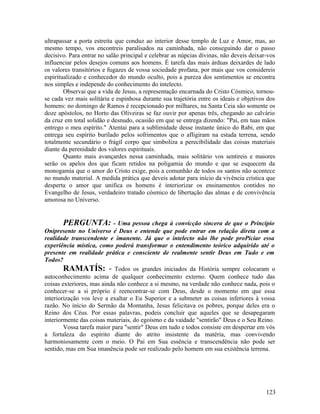ultrapassar a porta estreita que conduz ao interior desse templo de Luz e Amor, mas, ao
mesmo tempo, vos encontreis paralisados na caminhada, não conseguindo dar o passo
decisivo. Para entrar no salão principal e celebrar as núpcias divinas, não deveis deixar-vos
influenciar pelos desejos comuns aos homens. É tarefa das mais árduas deixardes de lado
os valores transitórios e fugazes de vossa sociedade profana, por mais que vos considereis
espiritualizado e conhecedor do mundo oculto, pois a pureza dos sentimentos se encontra
nos simples e independe do conhecimento do intelecto.
        Observai que a vida de Jesus, a representação encarnada do Cristo Cósmico, tornou-
se cada vez mais solitária e espinhosa durante sua trajetória entre os ideais e objetivos dos
homens: no domingo de Ramos é recepcionado por milhares, na Santa Ceia são somente os
doze apóstolos, no Horto das Oliveiras se faz ouvir por apenas três, chegando ao calvário
da cruz em total solidão e desnudo, ocasião em que se entrega dizendo: "Pai, em tuas mãos
entrego o meu espírito." Atentai para a sublimidade desse instante único do Rabi, em que
entrega seu espírito burilado pelos sofrimentos que o afligiram na estada terrena, sendo
totalmente secundário o frágil corpo que simboliza a perecibilidade das coisas materiais
diante da perenidade dos valores espirituais.
        Quanto mais avançardes nessa caminhada, mais solitário vos sentireis e maiores
serão os apelos dos que ficam retidos na poligamia do mundo e que se esquecem da
monogamia que o amor do Cristo exige, pois a comunhão de todos os santos não acontece
no mundo material. A medida prática que deveis adotar para início da vivência crística que
desperta o amor que unifica os homens é interiorizar os ensinamentos contidos no
Evangelho de Jesus, verdadeiro tratado cósmico de libertação das almas e de convivência
amorosa no Universo.


       PERGUNTA: - Uma pessoa chega à convicção sincera de que o Principio
Onipresente no Universo é Deus e entende que pode entrar em relação direta com a
realidade transcendente e imanente. Já que o intelecto não lhe pode proPiciar essa
experiência mística, como poderá transformar o entendimento teórico adquirido até o
presente em realidade prática e consciente de realmente sentir Deus em Tudo e em
Todos?
        RAMATÍS: - Todos os grandes iniciados da História sempre colocaram o
autoconhecimento acima de qualquer conhecimento externo. Quem conhece tudo das
coisas exteriores, mas ainda não conhece a si mesmo, na verdade não conhece nada, pois o
conhecer-se a si próprio é reencontrar-se com Deus, desde o momento em que essa
interiorização vos leve a exaltar o Eu Superior e a submeter as coisas inferiores à vossa
razão. No início do Sermão da Montanha, Jesus felicitava os pobres, porque deles era o
Reino dos Céus. Por essas palavras, podeis concluir que aqueles que se desapegaram
interiormente das coisas materiais, do egoísmo e da vaidade "sentirão" Deus e o Seu Reino.
        Vossa tarefa maior para "sentir" Deus em tudo e todos consiste em despertar em vós
a fortaleza do espírito diante do atrito insistente da matéria, mas convivendo
harmoniosamente com o meio. O Pai em Sua essência e transcendência não pode ser
sentido, mas em Sua imanência pode ser realizado pelo homem em sua existência terrena.




                                                                                         123
 
