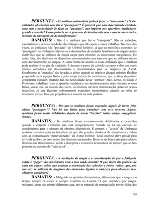 PERGUNTA: - O médium umbandista poderá fazer o "transporte" (1) das
entidades obsessoras sem dar a "passagem"? É possível que uma determinada entidade
atue sem a necessidade de fazer as "puxadas", que impõem aos aparelhos mediúnicos
grande exaustão? Como poderia ser o processo de desobsessão sem o uso de um terceiro
médium de passagem ou de manifestação?
         RAMATÍS: - Não é o médium que faz o "transporte". São os caboclos,
cavalarianos e demais entidades das falanges que dão apoio a esses trabalhos. No mais das
vezes, as entidades são "puxadas" do Umbral Inferior, já que os trabalhos especiais de
"passagem" na Umbanda referem-se a desmanchos de assédios tenebrosos de organizações
malévolas que se utilizam de magia negra para obsediar os encarnados invigilantes. De
outra feita, são desfeitos os despachos encomendados nos terreiros que se utilizam rituais
com derramamento de sangue. A outra forma de auxílio a essas entidades que o médium
pode realizar é na gira de caridade. É durante o passe do caboclo ou preto velho que esses
irmãos sofredores são desimantados e encaminhados para os hospitais do Astral.
Geralmente as "puxadas" são levadas a efeito quando se impõe o choque anímico fluídico
propiciado pelo equipo físico e pelo corpo etérico do medianeiro, que exalam abundante
ectoplasma curador. Quando não há necessidade desse "contato" mais denso, os Guias e
Protetores trabalham com o aparelho mediúnico em desdobramento astral durante o sono
físico, sendo que, na maioria das vezes, os médiuns não têm rememoração posterior dessas
incursões, já que ficariam sobremaneira exauridos mentalmente quando da volta ao
invólucro carnal, fato que prejudicaria a maioria na vida profana.


        PERGUNTA: - Por que os médiuns ficam esgotados depois de terem feito
várias "passagens"? Não há um limite para trabalhar com esse recurso. Alguns
médiuns ficam muito debilitados depois de terem "trazido" tantas cargas energéticas
densas.
        RAMATÍS: - Os médiuns ficam excessivamente debilitados e exauridos
quando a corrente vibratória não está completamente firmada ou há um excesso de
atendimentos para o número de obreiros disponíveis. É comum o "cavalo" de Umbanda
sentir-se cansado após os trabalhos, já que são grandes doadores de ectoplasma e lidam
com as comunidades "materializadas" do Astral Inferior. Todo excesso deve passar pelo
crivo da razão e do bom senso dos diretores encarnados. Deve-se ter hora certa para início e
término dos atendimentos, sendo a disciplina e a moral a delineadora do amparo que se fará
presente ou ausente do "lado de cá".


       PERGUNTA: - A aceitação da magia e a consideração de que a feitiçaria
existe e "pega" são consistentes com a boa saúde mental? O que dizeis das práticas de
cura em alguns cultos que aceitam a orientação dos caboclos e Pretos velhos, que, por
sua vez, se utilizam do magismo dos elementos ligados à natureza para alcançar seus
objetivos curadores?
        RAMATÍS: - Malgrado as opiniões discordantes, afirmamos que a magia e o
feitiço sempre existiram e sempre existirão no Cosmo. O que entendeis por magia,
milagres, curas são nomes diferentes que, em se tratando de manipulação etéreo-física dos


                                                                                        126
 