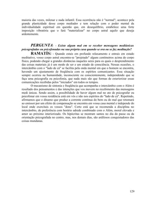 maioria das vezes, milenar e nada infantil. Essa ocorrência não é "normal"; acontece pela
grande plasticidade desse corpo mediador e tem relação com o poder mental da
individualidade espiritual em questão que, em desequilíbrio, estabelece uma forte
imposição vibratória que o fará "materializar" no corpo astral aquilo que deseja
ardentemente.


       PERGUNTA:           - Existe algum mal em se receber mensagens mediúnicas
psicografadas ou psicofonadas na sua própria casa quando se ora ou se faz meditação?
        RAMATÍS: - Quando estais em profundo relaxamento e entrais em estado
meditativo, vosso corpo astral encontra-se "projetado" alguns centímetros acima do corpo
físico, podendo chegar a grandes distâncias naqueles seres para os quais o desprendimento
das coisas materiais já é um modo de ser e um estado de consciência. Nessas ocasiões, o
intercâmbio com o "lado de cá" se facilita pela onda mental em que o homem se encontra,
havendo um ajustamento de freqüência com os espíritos comunicantes. Essa situação
sempre ocorreu na humanidade, inconsciente ou conscientemente, independendo que se
faça uma psicografia ou psicofonia, que nada mais são que formas de exteriorizar essas
comunicações recebidas pelos "iniciados" em todos os tempos.
        O mecanismo de sintonia e freqüência que acompanha o intercâmbio com o Além é
resultado dos pensamentos e das intenções que vos movem no recebimento das mensagens
medi únicas. Sendo assim, a possibilidade de haver algum mal no ato de psicografar ou
psicofonar em vossa residência está em vós e não nos espíritos do "lado de cá". Repetindo,
afirmamos que o dínamo que produz a corrente contínua do bem ou do mal que retomará
ao emissor por um efeito de compensação se encontra em vossa casa mental e independe do
local onde exercitais os vossos "dons". Certo está que se recomenda a disciplina no
intercâmbio, de preferência com horário adrede combinado com o Além, moral elevada e
amor ao próximo interiorizado. Os hipócritas se mostram santos no dia do passe ou da
orientação psicografada no centro, mas, nos demais dias, são ardilosos conquistadores das
coisas mundanas.




                                                                                      129
 