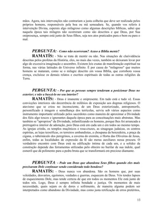 mãos. Agora, tais intervenções não contrariam a justa colheita que deve ser realizada pelos
próprios homens, responsáveis pela boa ou má semeadura. Se, quando vos referis à
intervenção Divina, esperais algo milagroso como algumas descrições bíblicas, sabei que
naquela época tais milagres não ocorreram como são descritos e que Deus, por Sua
onipresença, sempre está junto de Seus filhos, seja nos atos praticados para o bem ou para o
mal.


       PERGUNTA: - Como não ocorreram? Acaso a Bíblia mente?
       RAMATÍS: - Não se trata de mentir ou não. Nas situações de              clarividência
descritas pelos profetas da História, eles, no mais das vezes, também se deixaram levar por
algo de excessiva imaginação e assombro. Existem leis exatas de manifestação espiritual na
forma, nas várias latitudes do Universo infinito. É por causa do "milagroso" que muitos
homens se mataram, como se o milagre descrito em vossa Bíblia, que corrobora vossa
crença, excluísse os demais relatos e escritos espirituais de todas as outras religiões da
Terra.


       PERGUNTA: - Por que as pessoas sempre tenderam a posicionar Deus no
exterior; e não a buscá-lo no seu interior?
        RAMATÍS: - Deus é imanente e onipresente. Em tudo está e tudo vê. Essas
convicções interiores são decorrência de milênios de exposição aos dogmas religiosos. O
atavismo que se criou no inconsciente, de um Deus exteriorizado, antropomorfo,
personificado à imagem e semelhança dos terrícolas, serviu sob vários aspectos como
instrumento importante utilizado pelos sacerdotes como maneira de aproximar a Divindade
dos fiéis algo toscos e ignorantes daquela época para as conceituações mais abstratas. Mas
também se "apropriou" da Divindade, infantilizando os homens, porque lhes foi arrancada a
prerrogativa interior de adoração, pois Deus está em cada um e em todos ao mesmo tempo.
As igrejas cristãs, os templos maçônicos e rosa-cruzes, as sinagogas judaicas, os centros
espíritas, as lojas teosóficas, os terreiros umbandistas, a choupana da benzedeira, a praça da
cigana, o tabernáculo dos peregrinos, a caverna do eremita, o Horta das Oliveiras de Jesus,
enfim, todas as localidades de expressão da fé são meras auxiliares nessa procura. O
verdadeiro encontro com Deus está na edificação íntima de cada um, e a solidez da
construção depende das ferramentas utilizadas pelo obreiro no burilar de sua índole, qual
esmeril que dá polimento para a pedra bruta que se transformará em precioso diamante.


       PERGUNTA: - Pode um Deus que abandona Seus filhos quando eles mais
precisaram Dele continuar sendo considerado todo bondoso?
        RAMATÍS: - Deus nunca vos abandona. São os homens que, por suas
veleidades, desvarios, egoísmos, vaidades e guerras, esquecem de Deus. Vós tendes lapsos
de esquecimento Dele, mas tende certeza de que em todos os momentos Ele está junto de
todos nós. Logo, Deus é sempre infinita bondade e justiça. Os momentos de mais
necessidade, quais sejam os de dores e sofrimento, de maneira alguma podem ser
interpretados como abandono da Divindade, mas como justa retificação de erros pretéritos,


                                                                                           13
 