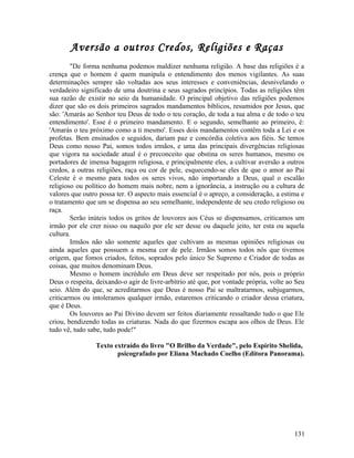 Aversão a outros Credos, Religiões e Raças
        "De forma nenhuma podemos maldizer nenhuma religião. A base das religiões é a
crença que o homem é quem manipula o entendimento dos menos vigilantes. As suas
determinações sempre são voltadas aos seus interesses e conveniências, desnivelando o
verdadeiro significado de uma doutrina e seus sagrados princípios. Todas as religiões têm
sua razão de existir no seio da humanidade. O principal objetivo das religiões podemos
dizer que são os dois primeiros sagrados mandamentos bíblicos, resumidos por Jesus, que
são: 'Amarás ao Senhor teu Deus de todo o teu coração, de toda a tua alma e de todo o teu
entendimento'. Esse é o primeiro mandamento. E o segundo, semelhante ao primeiro, é:
'Amarás o teu próximo como a ti mesmo'. Esses dois mandamentos contêm toda a Lei e os
profetas. Bem ensinados e seguidos, dariam paz e concórdia coletiva aos fiéis. Se temos
Deus como nosso Pai, somos todos irmãos, e uma das principais divergências religiosas
que vigora na sociedade atual é o preconceito que obstina os seres humanos, mesmo os
portadores de imensa bagagem religiosa, e principalmente eles, a cultivar aversão a outros
credos, a outras religiões, raça ou cor de pele, esquecendo-se eles de que o amor ao Pai
Celeste é o mesmo para todos os seres vivos, não importando a Deus, qual o escalão
religioso ou político do homem mais nobre, nem a ignorância, a instrução ou a cultura de
valores que outro possa ter. O aspecto mais essencial é o apreço, a consideração, a estima e
o tratamento que um se dispensa ao seu semelhante, independente de seu credo religioso ou
raça.
        Serão inúteis todos os gritos de louvores aos Céus se dispensamos, criticamos um
irmão por ele crer nisso ou naquilo por ele ser desse ou daquele jeito, ter esta ou aquela
cultura.
        Irmãos não são somente aqueles que cultivam as mesmas opiniões religiosas ou
ainda aqueles que possuem a mesma cor de pele. Irmãos somos todos nós que tivemos
origem, que fomos criados, feitos, soprados pelo único Se Supremo e Criador de todas as
coisas, que muitos denominam Deus.
        Mesmo o homem incrédulo em Deus deve ser respeitado por nós, pois o próprio
Deus o respeita, deixando-o agir de livre-arbítrio até que, por vontade própria, volte ao Seu
seio. Além do que, se acreditarmos que Deus é nosso Pai se maltratarmos, subjugarmos,
criticarmos ou intoleramos qualquer irmão, estaremos criticando o criador dessa criatura,
que é Deus.
        Os louvores ao Pai Divino devem ser feitos diariamente ressaltando tudo o que Ele
criou, bendizendo todas as criaturas. Nada do que fizermos escapa aos olhos de Deus. Ele
tudo vê, tudo sabe, tudo pode!"

                 Texto extraído do livro "O Brilho da Verdade", pelo Espírito Shelida,
                        psicografado por Eliana Machado Coelho (Editora Panorama).




                                                                                         131
 