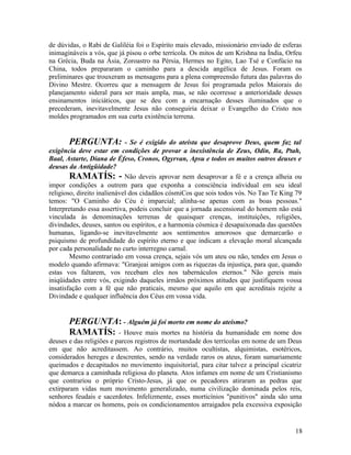 de dúvidas, o Rabi de Galiléia foi o Espírito mais elevado, missionário enviado de esferas
inimagináveis a vós, que já pisou o orbe terrícola. Os mitos de um Krishna na Índia, Orfeu
na Grécia, Buda na Ásia, Zoroastro na Pérsia, Hermes no Egito, Lao Tsé e Confúcio na
China, todos prepararam o caminho para a descida angélica de Jesus. Foram os
preliminares que trouxeram as mensagens para a plena compreensão futura das palavras do
Divino Mestre. Ocorreu que a mensagem de Jesus foi programada pelos Maiorais do
planejamento sideral para ser mais ampla, mas, se não ocorresse a anterioridade desses
ensinamentos iniciáticos, que se deu com a encarnação desses iluminados que o
precederam, inevitavelmente Jesus não conseguiria deixar o Evangelho do Cristo nos
moldes programados em sua curta existência terrena.


       PERGUNTA:             - Se é exigido do ateísta que desaprove Deus, quem faz tal
exigência deve estar em condições de provar a inexistência de Zeus, Odin, Ra, Ptah,
Baal, Astarte, Diana de Éfeso, Cronos, Ogyrvan, Apsu e todos os muitos outros deuses e
deusas da Antigüidade?
        RAMATÍS: - Não deveis aprovar nem desaprovar a fé e a crença alheia ou
impor condições a outrem para que exponha a consciência individual em seu ideal
religioso, direito inalienável dos cidadãos cósmiCos que sois todos vós. No Tao Te King 79
temos: "O Caminho do Céu é imparcial; alinha-se apenas com as boas pessoas."
Interpretando essa assertiva, podeis concluir que a jornada ascensional do homem não está
vinculada às denominações terrenas de quaisquer crenças, instituições, religiões,
divindades, deuses, santos ou espíritos, e a harmonia cósmica é desapaixonada das questões
humanas, ligando-se inevitavelmente aos sentimentos amorosos que demarcarão o
psiquismo de profundidade do espírito eterno e que indicam a elevação moral alcançada
por cada personalidade no curto interregno carnal.
        Mesmo contrariado em vossa crença, sejais vós um ateu ou não, tendes em Jesus o
modelo quando afirmava: "Granjeai amigos com as riquezas da injustiça, para que, quando
estas vos faltarem, vos recebam eles nos tabernáculos eternos." Não gereis mais
iniqüidades entre vós, exigindo daqueles irmãos próximos atitudes que justifiquem vossa
insatisfação com a fé que não praticais, mesmo que aquilo em que acreditais rejeite a
Divindade e qualquer influência dos Céus em vossa vida.


       PERGUNTA: - Alguém já foi morto em nome do ateísmo?
       RAMATÍS: - Houve mais mortes na história da humanidade                em nome dos
deuses e das religiões e parcos registros de mortandade dos terrícolas em nome de um Deus
em que não acreditassem. Ao contrário, muitos ocultistas, alquimistas, esotéricos,
considerados hereges e descrentes, sendo na verdade raros os ateus, foram sumariamente
queimados e decapitados no movimento inquisitorial, para citar talvez a principal cicatriz
que demarca a caminhada religiosa do planeta. Atos infames em nome de um Cristianismo
que contrariou o próprio Cristo-Jesus, já que os pecadores atiraram as pedras que
extirparam vidas num movimento generalizado, numa civilização dominada pelos reis,
senhores feudais e sacerdotes. Infelizmente, esses morticínios "punitivos" ainda são uma
nódoa a marcar os homens, pois os condicionamentos arraigados pela excessiva exposição


                                                                                       18
 