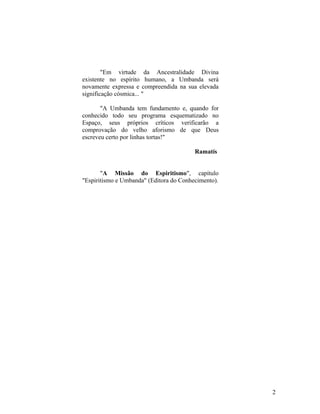 "Em virtude da Ancestralidade Divina
existente no espírito humano, a Umbanda será
novamente expressa e compreendida na sua elevada
significação cósmica... "

       "A Umbanda tem fundamento e, quando for
conhecido todo seu programa esquematizado no
Espaço, seus próprios críticos verificarão a
comprovação do velho aforismo de que Deus
escreveu certo por linhas tortas!"

                                         Ramatís


       "A Missão do Espiritismo", capítulo
"Espiritismo e Umbanda" (Editora do Conhecimento).




                                                     2
 
