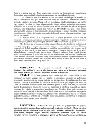 física e é crente em um Deus único, mas encontra na ferramenta da maledicência
dissimulada uma conduta freqüente para construir a sua escalada profissional.
        O Pai criou todas as coisas perfeitas no que se refere à utilidade para si próprias ou
para a comunidade em que estão inseridas, mas de costumeira imperfeição quando
aplicadas a culturas estranhas. O que pode ser considerado errado para um pode ser o certo
para outrem. Acreditar no Deus judaico, cristão, hindu, budista, zoroatrista, muçulmano,
africanista ou na forma de animais humanizados, enfim, atrelados às práticas religiosas
terrenas, tem importância menor aos "olhos" da Divindade (2), que, como citado
anteriormente, valoriza os bons sentimentos amorosos entre os irmãos e as obras realizadas
que alicerçam a edificação interior, adequadas à altura alcançada pela consciência na longa
escada ascensional.
        2 - Nota do Autor: Diz o "Bhagavad Gita": "Eu acolho prazenteiro todos os que me
procuram e honram, qualquer que seja o caminho que sigam, porque todos os caminhos, todas as
formas religiosas, embora de denominações diferentes, a Mim os conduzem." (Cap. IV - 11).
        "Hás de saber que a verdade, apesar de ser desconhecida pelos fanáticos e intolerantes, é
esta: que, ainda que os homens adorem vários deuses e várias imagens e tenham diferentes
concepções da deidade adorada, e até pareçam as suas idéias ser contraditórias entre si, toda a sua fé
se inspira em Mim. sua fé em seus deuses e imagens não é senão o alvorecer da fé em Mim;
adorando formas e concepções, eles querem adorar a Mim sem o saberem. E, em verdade digo, eu
aceito e recompenso essa fé e adoração, uma vez que seja honesta e conscienciosa. Esses homens
fazem o melhor que podem, conforme o estado de seu desenvolvimento, e receberão os benefícios
que procuram, conforme a sua fé; todo benefício, porém, emana de Mim. Tal é o meu Amor, a
minha Razão e a minha Justiça." (Cap. VII - 21 e 22).



        PERGUNTA: - Os conceitos "onisciência, onipotência, onipresença,
bondade e livre-arbítrio", entre si, não formam uma cadeia de atributos que ameaçam
com a idéia de Deus aos simples e ignorantes de todas as religiões?
        RAMATÍS: - Como podereis temer aquilo que não compreendeis em sua
plenitude? A maior ameaça para os simples e ignorantes, imbuídos de palpitantes
sentimentos amorosos na sua grande maioria, são as imposições dogmáticas das doutrinas
terrenas, o ranço academicista dos eruditos intelectualizados que pregam em nome de
Deus, os interesses pecuniários dos mercadores de graças, a aridez dos corações daqueles
que se distanciaram do povo pelo excesso de hierarquia, a ortodoxia exagerada de alguns
senhores da verdade, o evangelismo patrulhador das filosofias ditas mais recentes, as
longas elucubrações teóricas dos estudiosos dos diversos setores espiritualistas, o apego aos
cargos em todas as instituições religiosas, e tantas outras intolerâncias e ilusões dos homens
que independem dos atributos da Divindade; e nos tornaríamos assaz repetitivos e tediosos
se fôssemos trazer todas a vossa memória.


        PERGUNTA:           - A busca da cura por meio da peregrinação às igrejas,
templos, terreiros, centros, lojas, cultos em geral, procissões, confissões (direta ou não),
oferendas, orações conjuntas e em voz alta, velas, incensos, defumações, descarregos,
óleos bentos, imagens, roupas especiais, benzeduras, simpatias, enfim "os canais
especiais para se comunicar e alcançar as graças da Divindade", em sua conjuntura,



                                                                                                   22
 