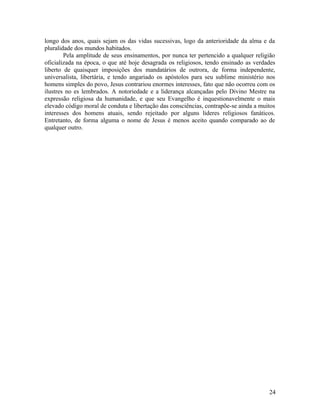 longo dos anos, quais sejam os das vidas sucessivas, logo da anterioridade da alma e da
pluralidade dos mundos habitados.
        Pela amplitude de seus ensinamentos, por nunca ter pertencido a qualquer religião
oficializada na época, o que até hoje desagrada os religiosos, tendo ensinado as verdades
liberto de quaisquer imposições dos mandatários de outrora, de forma independente,
universalista, libertária, e tendo angariado os apóstolos para seu sublime ministério nos
homens simples do povo, Jesus contrariou enormes interesses, fato que não ocorreu com os
ilustres no es lembrados. A notoriedade e a liderança alcançadas pelo Divino Mestre na
expressão religiosa da humanidade, e que seu Evangelho é inquestionavelmente o mais
elevado código moral de conduta e libertação das consciências, contrapõe-se ainda a muitos
interesses dos homens atuais, sendo rejeitado por alguns lideres religiosos fanáticos.
Entretanto, de forma alguma o nome de Jesus é menos aceito quando comparado ao de
qualquer outro.




                                                                                       24
 