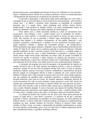 desnecessários para a racionalidade dos homens da Nova Era. Submetei-as à luz da razão e
façais a verdade prevalecer. Deixai de ser crianças espirituais e tornai-vos esclarecidos para
o despertamento tão necessário às consciências em ascensão evolutiva.
        É irracional e disparatada, e infelizmente ainda muito prepondera em vosso orbe, a
concepção de que os atos praticados na curta existência de uma encarnação - entre setenta a
oitenta anos -, as dúbias e primárias ações praticadas na fragilidade do escafandro
grosseiro, que é o equipo físico, sejam perdoadas pela perfeita Justiça Divina,
estabelecendo a vida póstuma de duração infinita e de eterno arrebatamento Íntimo no
paraíso ou definindo a ida para uma colônia espiritual do Astral Superior.
        Nesse último caso, o irmão encarnado justifica-se, sendo seu pensamento mais
inconsciente: "não pratiquei o mal e sempre cumpri com as obrigações de estudo e
freqüência ao centro espírita." A atividade na casa espírita se tornou um doce convívio
social. São ocasiões em que se preenche o horário vago, normalmente tedioso, e as
senhoras bem trajadas e os senhores circunspectos, de alto padrão financeiro e sem
ocupação costumeira, rotineiramente se dirigem em seus automóveis possantes para o
grupo mediúnico, fechado e distante dos encarnados doentes e tão problemáticos.
Preferencialmente, para alguns médiuns e dirigentes, que as manifestações psicofônicas dos
irmãos do "lado de cá" sejam suaves e poéticas, para não se cansar em demasia o delicado
aparelho mediúnico no breve encontro semanal. O Pai tudo provê e a caridade sempre se
faz presente. No mais das vezes, o maior beneficiado é exatamente o médium, já que
muitos desses irmãos foram beatos dedicados em outras vidas, de grande ociosidade no
exercício do auxílio ao próximo e muito expostos aos dogmas que deixaram os seus
espíritos infantilizados, e agora têm o primeiro contato com a mediunidade, decorrência da
justa aplicação da Lei do Carma, mas ainda recaem nos seus condicionamentos milenares.
        A concepção do progresso por meio da passagem e do aprendizado do espírito em
mundos sucessivos não é de forma alguma uma hipótese remota, e, para os ocultistas e
esotéricos, sempre foi um fato fora de qualquer dúvida, bem como o é para os espíritas,
hinduístas, budistas, maçons, rosa-cruzes, teósofos, umbandistas e espiritualistas em geral.
Haveria sentido na Cosmogênese Divina se todos os planetas de vosso sistema fossem
idênticos? Diferem entre si não somente no aspecto mais visível às vossas sondas espaciais,
mas nas condições de equilíbrio entre o princípio espiritual e a matéria correspondente,
havendo harmonia como tudo no Cosmo. Os mundos superiores, habitações diversas da
escala ascensional, são cada vez mais rarefeitos, menos grosseiros e mais sutis. Existe um
impulso que constantemente está levando os espíritos libertos do ciclo grosseiro da carne a
esses locais mais elevados, como se fossem ondas cíclicas que os impulsionam de acordo
com o estado vibratório atingido. É como se houvesse uma ruptura da crisálida, libertando
a borboleta que esteve prisioneira como lagarta rastejante no solo - o espírito milenar retido
no corpo carnal -, alçando-a para o alto, para o vôo perante a beleza de um jardim florido.
        A evolução do homem não acontece em um único orbe, numa única partícula do
Cosmo. O corpo físico, o mais denso e grosseiro, é o primeiro elo de que o princípio
espiritual se liberta, continuando seu jornadear em outras paragens, em outros planetas do
Infinito cósmico. A vida no Além não é isenta de mudança, de progresso e aperfeiçoamento
constante nas mais variadas latitudes do Universo. Embora os maiores efeitos sejam
sentidos no Plano Astral, vós tendes a oportunidade de trabalhar imediatamente as causas
de vossas mazelas ou felicidades, pois o estar no corpo físico é sublime empréstimo divino
para o burilamento íntimo, o equilíbrio da balança cármica.



                                                                                           26
 