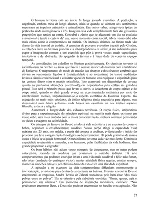 O homem terrícola está no início da longa jornada evolutiva. A perfeição, a
angelitude, embora meta de longo alcance, inicia-se quando se submete aos sentimentos
superiores os impulsos primários e animalizados. Em outros orbes, atingir-se-á ápices de
perfeição ainda inimagináveis a vós. Imaginai essa vida completamente fora das grosseiras
percepções que tendes na carne. Concebei o zênite que se alcançará um dia na escalada
evolucional e tende a certeza de' que, nesse momento consciencial, talvez vosso orbe não
mais exista como o compreendeis na matéria. Os imensos abismos do futuro nada são
diante da vida imortal do espírito. A grandeza do processo evolutivo traçado pelo Criador,
as relações entre os diversos planetas e a interdependência existente já são suficientes para
expor a imaginação comum a um exercício que põe à prova vossas atuais capacidades
intelectivas e de abstração, tão apegadas às formas e à linearidade do conceito espaço-
temporal.
        As consciências dos cidadãos se libertam gradativamente. Os cientistas terrenos já
identificaram no cérebro as áreas que fazem o contato místico do homem com a totalidade
do Universo. O mapeamento do modo de atuação das sinapses e dos circuitos cerebrais que
ativam os sentimentos ligados à Espiritualidade e ao mecanismo do transe mediúnico
levará a ciência convencional a constatar que o ser humano está equipado e capacitado para
ter contato direto com o mundo extrafísico. Isso acarretará um diagnóstico de certeza
quanto às profundas alterações psicofisiológicas orquestradas pela epífise ou glândula
pineal. Este será o primeiro passo que levará a outros, à descoberta do corpo etérico e do
corpo astral, quando se dará grande avanço na experimentação mediúnica por meio do
envolvimento médico, impulsionando-se o aspecto científico da Doutrina Espírita, tão
esquecido no meio mais ortodoxo, de ênfase religiosa ainda necessária para alguns, mas
dispensável num futuro próximo, onde haverá um equilíbrio no seu tríplice aspecto:
filosofia, ciência e religião.
        Aumentará a longevidade dos cidadãos terrícolas. O corpo físico, empréstimo
divino para a experimentação do princípio espiritual na matéria mais densa existente em
vosso orbe, será mais cuidado com a maior conscientização, embora continue permeando
os vícios e exageros na coletividade.
        Os estragos do fumo e do álcool, aliados à vida sedentária e ao excesso de comes e
bebes, degradam o envelhecimento saudável. Vosso corpo atinge a capacidade vital
máxima aos 25 anos, em média, a partir daí começa a declinar, evidenciando o início do
processo que leva a organização fisiológica ao deperecimento. Há perda gradativa de massa
óssea e inicia-se a queda hormonal. O metabolismo se torna cada vez mais lento. Diminui a
capacidade respiratória e muscular, e os humanos, pelas facilidades da vida hodierna, têm
grande propensão a engordar.
        Os bons hábitos não adiam vosso momento de desencarne, mas os maus podem
antecipá-lo, levando às condutas que ocasionam o suicídio indireto. Há sete
comportamentos que podemos citar que levam a uma vida mais saudável e feliz: não fumar,
não beber (ausência de quaisquer vícios), manter atividade física regular, estudar sempre,
manter as emoções estáveis, ser otimista diante da vida e ter uma atividade espiritual.
        A agitação e os excessos da vida contemporânea dificultam enormemente a
interiorização, o voltar-se para dentro de si e serenar os ânimos. Procurai encontrar Deus e
encontrareis as respostas. Madre Teresa de Calcutá trabalhava pelo bem-estar "dos mais
pobres entre os pobres". Ela se orientava pela sabedoria esotérica: "Ousar, querer, agir e
permanecer em silêncio." Em momento de inspiração mediúnica, escreveu: "Nós
precisamos encontrar Deus, e Deus não pode ser encontrado no barulho e na agitação. Não


                                                                                          27
 