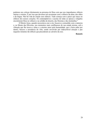 podemos nos colocar diretamente na presença de Deus sem que nos imponhamos silêncio
interno e externo. É por isso que devemos nos acostumar com o silêncio da alma, dos olhos
e da língua. Não há vida de oração sem silêncio. Tudo começa com a prece que nasce no
silêncio dos nossos corações. Os contemplativos e ascetas de todas as épocas e religiões
encontraram Deus no silêncio e na solidão do deserto, das florestas e das montanhas."
        O Mestre Jesus, quando necessitava orar a sós, buscava a comunhão com a natureza
e, no Monte das Oliveiras, nos momentos mais conflituosos de sua estada terrena, sob a
vibração que lhe tocava a alma e o enorme amor pela humanidade, que o fazia arder por
dentro, buscou a assistência do Alto, sendo envolvido por indescritível emoção e paz
naqueles instantes tão difíceis que precederam ao calvário da cruz.
                                                                                  Ramatís




                                                                                      28
 