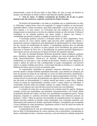 demonstrando o amor do Pai por todos os Seus filhos, do vírus ao anjo, da bactéria ao
arcanjo, sem distinções no limiar evolutivo individual da centelha espiritual.
       1 - Nota do Autor: As últimas constatações da Genética são de que os genes
humanos não são exclusivos, conforme conclusão do Projeto Genoma.

        Na história da humanidade e em todas as sociedades que se estabeleceram no orbe,
os "diferentes" sempre foram vistos com suspeição. É o apego à tradição, ao convencional,
rejeitando hábitos e idéias inovadoras, qual sótão empoeirado e escuro em que não entra a
brisa arejante e os raios solares. As civilizações que não mudaram seus conceitos já
desapareceram ou encontram-se em fase de completa extinção no orbe terrícola. O dilema é
semelhante ao da mutação genética, que quase sempre é danosa, mas fornece a
variabilidade que permite à espécie se adaptar ao meio hostil e evoluir.
        A tecnologia genética colocará a civilização diante de sérios julgamentos. Esses
novos recursos da vossa ciência médica estão previstos pelos engenheiros siderais e
geneticistas cósmicos responsáveis pela planificação do aprimoramento do corpo humano,
um dos veículos de manifestação do espírito. A manipulação genética deve ser aplicada
para fins terapêuticos ou curativos ou para realizar novas descobertas que gerem maior
bem-estar ao homem da Nova Era. A decodificação do genoma permitirá diagnósticos e
intervenções precisas nos processos de desenvolvimento do organismo humano.
        Os testes da chamada Biologia Molecular permitirão indicar tendências genéticas
para a demência, depressão, câncer ou doenças cardíacas, por meio da análise do DNA -
ácido desoxirribonucléico. Passar-se-á da detecção laboratorial das patologias já
estabelecidas ou raras para o vasto caminho da prevenção. Aliando-se essas diagnoses ao
estudo e análise do estilo de vida e predisposição no grupo consangüíneo, será possível
intervir ou adotar medidas preventivas. A prevenção baseada na Genética é o caminho da
Medicina do futuro, que já se inicia no momento atual.
        As especulações destituídas de quaisquer interesses altruísticos e de amor ao
próximo quanto à criação mediante reprodução assexuada, o que chamais de clonagem, por
meio da enxertia da célula de um indivíduo no óvulo em desenvolvimento, demonstram a
imaturidade consciencial e a excessiva vaidade de alguns pesquisadores terrícolas. A ética
cósmica deverá ser preservada, principalmente nos aspectos relacionados com a Criação. O
que não pode ser desconsiderado é o espírito imortal que anima o corpo físico. Nenhum
avanço no campo da experimentação científica exclui o carma coletivo ou individual. A
comunidade terrícola ainda terá grandes embates no campo filosófico, ético e religioso,
quanto a esses aspectos por causa da baixa moral de muitos dos seus habitantes.
        A evolução do corpo deve ser decorrência da evolução moral do espírito. Qualquer
violação, mesmo que momentânea, dos princípios reencarnacionistas e da Criação, diante
da perfeição absoluta do Criador e de Suas Leis, possibilitará conseqüências graves. Nessas
pesquisas, enquanto os cientistas estiverem comprometidos com interesses pessoais, de
projeção e "status", filhos do egoísmo, desvinculados do engrandecimento e do amparo aos
demais terrícolas, poderão ser gerados corpos inanimados, sem o princípio espiritual, com
deformações pela ausência do modelo organizador biológico, conseqüência que acompanha
a força centrípeta do corpo perispirítico; igualmente correm o risco de serem um monte de
carne inerte, monstros sem mente.
        A preponderância do mal, por determinado tempo, levará à prevalência perene do
bem no final. O deslumbramento de vossos cientistas com as descobertas, considerando-se
deuses e destituídos de ética e interesses amorosos, será uma forma de exaltação temporária


                                                                                        30
 