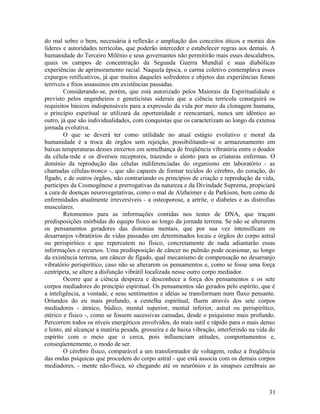 do mal sobre o bem, necessária à reflexão e ampliação dos conceitos éticos e morais dos
líderes e autoridades terrícolas, que poderão interceder e estabelecer regras aos demais. A
humanidade do Terceiro Milênio e seus governantes não permitirão mais esses descalabros,
quais os campos de concentração da Segunda Guerra Mundial e suas diabólicas
experiências de aprimoramento racial. Naquela época, o carma coletivo contemplava esses
expurgos retificativos, já que muitos daqueles sofredores e objetos das experiências foram
terríveis e frios assassinos em existências passadas.
        Considerando-se, porém, que está autorizado pelos Maiorais da Espiritualidade e
previsto pelos engenheiros e geneticistas siderais que a ciência terrícola conseguirá os
requisitos básicos indispensáveis para a expressão da vida por meio da clonagem humana,
o princípio espiritual se utilizará da oportunidade e reencarnará, nunca um idêntico ao
outro, já que são individualidades, com conquistas que os caracterizam ao longo da extensa
jornada evolutiva.
        O que se deverá ter como utilidade no atual estágio evolutivo e moral da
humanidade é a troca de órgãos sem rejeição, possibilitando-se o armazenamento em
baixas temperaturas desses enxertos em semelhança de freqüência vibratória entre o doador
da célula-mãe e os diversos receptores, trazendo o alento para as criaturas enfermas. O
domínio da reprodução das células indiferenciadas do organismo em laboratório - as
chamadas células-tronco -, que são capazes de formar tecidos do cérebro, do coração, do
fígado, e de outros órgãos, não contrariando os princípios de criação e reprodução da vida,
participes da Cosmogênese e prerrogativas da natureza e da Divindade Suprema, propiciará
a cura de doenças neurovegetativas, como o mal de Alzheimer e de Parkison, bem como de
enfermidades atualmente irreversíveis - a osteoporose, a artrite, o diabetes e as distrofias
musculares.
        Retomemos para as informações contidas nos testes de DNA, que traçam
predisposições mórbidas do equipo físico ao longo da jornada terrena. Se não se alterarem
os pensamentos geradores das distonias mentais, que por sua vez intensificam os
desarranjos vibratórios de vidas passadas em determinados locais e órgãos do corpo astral
ou perispirítico e que repercutem no físico, concretamente de nada adiantarão essas
informações e recursos. Uma predisposição de câncer no pulmão pode ocasionar, ao longo
da existência terrena, um câncer de fígado, qual mecanismo de compensação no desarranjo
vibratório perispirítico, caso não se alterarem os pensamentos e, como se fosse uma força
centrípeta, se altere a disfunção vibrátil localizada nesse outro corpo mediador.
        Ocorre que a ciência despreza e desconhece a força dos pensamentos e os sete
corpos mediadores do princípio espiritual. Os pensamentos são gerados pelo espírito, que é
a inteligência, a vontade, e seus sentimentos e idéias se transformam num fluxo pensante.
Oriundos do eu mais profundo, a centelha espiritual, fluem através dos sete corpos
mediadores - átmico, búdico, mental superior, mental inferior, astral ou perispirítico,
etérico e físico -, como se fossem sucessivas camadas, desde o psiquismo mais profundo.
Percorrem todos os níveis energéticos envolvidos, do mais sutil e rápido para o mais denso
e lento, até alcançar a matéria pesada, grosseira e de baixa vibração, interferindo na vida do
espírito com o meio que o cerca, pois influenciam atitudes, comportamentos e,
conseqüentemente, o modo de ser.
        O cérebro físico, comparável a um transformador de voltagem, reduz a freqüência
das ondas psíquicas que procedem do corpo astral - que está associa com os demais corpos
mediadores, - mente não-física, só chegando até os neurônios e às sinapses cerebrais ao



                                                                                           31
 