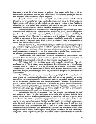 bem-estar e proteção. Como sempre, o caboclo Pery quase nada disse; e já me
encontrando acostumado com seu jeito sério, austero, disciplinado, que impõe respeito,
mas no fundo bastante amoroso, confiei no porvir.
        Naquela mesma noite, vi-me conduzido em desdobramento astral, estando
Ramatís a nos acompanhar em corpo mental. Como de hábito nesse tipo de incursão nas
baixas zonas umbralinas, ele não poderia ou não queria rebaixar a sua freqüência
vibratória em corpo astral, algo trabalhoso pela sutileza das suas vibrações, e como
sempre não me foi informado o motivo e também não perguntei.
        Percebi claramente os pensamentos de Ramatís; fomos a um local em que vários
irmãos estavam aprisionados e eram torturados. O lugar era fundo, cercado de íngremes
paredes rochosas, muito árido, sufocante, fétido, de baixa luminosidade e visibilidade, de
onde escorriam tênues filetes de água pútrida através de valetas. O bando de espíritos
sofridos e torturados se jogava ao chão, gritando, grunhindo, mordendo, arranhando
uns aos outros e brigando, numa visão grotesca e chocante, como se fossem lobos a
matar lobos para molhar a língua.
        Ramatís explicou-me, em detalhada exposição, as técnicas de tortura psicológica
que os magos negros, seus guardiões e soldados vigilantes adotam para convencer os
irmãos incautos a se tornarem vítimas dos seus intentos malévolos petrificados no ódio
desde suas últimas encarnações, e por isso tendo caído na malha desses escravizadores
de criaturas, praticamente sem saber que estavam desencarnados.
        Gradativamente eles começavam a acreditar que realmente eram animais, num
processo lento de licantropia, pois se viam na forma de lobos em decorrência da
plasticidade do corpo astral, atendendo aos interesses da organização trevosa.
        Até então, tudo era inusitado para mim naquela experiência. Não tive
conhecimento prévio de nada e assim continuou. Repentinamente me vi sozinho, não
sentindo mais a "presença" e o envolvimento de Ramatís. Deparei-me, então,
"conversando" com um mago negro de grande poder. Embora não pudesse vê-lo, sentia
fortíssima indução, percebendo que estava em faixa mental perigosa, que poderia até me
desequilibrar.
        No "diálogo" estabelecido, aquela "mente privilegiada" em conhecimento
mostrou que me conhecia profundamente, muito mais do que eu próprio, e em muitas
das minhas encarnações passadas. Mostrou-me tudo que eu poderia adquirir e possuir
se nos juntássemos, pois tínhamos sido antigos comparsas. Poderia ter muito dinheiro,
posses, "status", poder junto aos homens, e prometeu-me que tal situação continuaria
no Além, em locais paradisíacos, de mulheres belíssimas, lânguidas, sensuais, que me
serviriam pelo tempo que desejasse, e eu teria a opção de escolher se reencarnaria
novamente para uma vida medíocre e limitada na matéria.
        Argumentava que isso era o bom de "estar" em espírito, e garantia que tão cedo
não voltaria à carne. Por fim, mostrou-se muito belo, alto, refinado, cabelos loiros
curtos, forte e moderna mente trajado em terno de fino tecido, com anel de grande pedra
vermelha na mão direita; segurava uma pequena vareta com uma bola de pedra escura,
negra, em uma das extremidades. Ironizou as deformações perispirituais daqueles que
estão há muito tempo sem encarnar; disse-me que estava há mais de mil anos sem
contato com a carne e se encontrava cada vez mais belo e poderoso, sem qualquer dano
causado pelo magnetismo do orbe. Ofereceu-me sociedade em sua organização e disse-
me que eu teria a metade de todo aquele poder porque reconhecia em mim o seu antigo
comparsa e sócio do passado, mas que eu deveria começar imediatamente e tornar-me


                                                                                       34
 