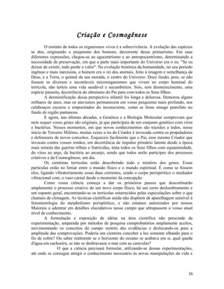 Criação e Cosmogênese
        O instinto de todos os organismos vivos é a sobrevivência. A evolução das espécies
se deu, originando o psiquismo dos homens, decorrente desse primarismo. Em suas
diferentes expressões, chegou-se ao egocentrismo e ao antropocentrismo, determinando a
necessidade de preservação, em que a parte mais importante do Universo era o eu. "Se eu
deixar de existir, tudo perde o valor". Na evolução histórica da humanidade, no seu período
ingênuo e mais narcisista, o homem era o rei dos animais, feito à imagem e semelhança de
Deus, e a Terra, o quintal da sua morada, o centro do Universo. Doce ilusão, pois, se não
fossem os diversos e incontáveis microorganismos que vivem no corpo hominal do
terrícola, não teríeis uma vida saudável e sucumbiríeis. Sois, sem desmerecimento, uma
espécie parasita, decorrência do altruísmo do Pai para com todos os Seus filhos.
        A desmistificação dessa perspectiva infantil foi longa e dolorosa. Demorou alguns
milhares de anos, mas os atavismos permanecem em vosso psiquismo mais profundo, nos
calabouços escuros e empoeirados do inconsciente, como se fosse musgo putrefato no
fundo de região pantanosa.
        E agora, nas últimas décadas, a Genética e a Biologia Molecular comprovam que
nem sequer vosso genes são originais, já que participais de um conjunto genético com vírus
e bactérias. Nesses momentos, em que novos conhecimentos são trazidos a todos, nesse
início de Terceiro Milênio, muitas vezes a ira do Criador é invocada contra os propaladores
e defensores de novos conceitos. Esqueceis facilmente que o Pai, esse mesmo Criador que
invocais contra vossos irmãos, em decorrência de impulso primário latente desde a época
mais remota das guerras tribais e fratricidas, trata todos os Seus filhos com equanimidade,
do vírus ao anjo, da bactéria ao arcanjo, sendo que todos serão participes dos processos
criativos e da Cosmogênese, um dia.
        Os cientistas terrícolas estão descobrindo todo o mistério dos genes. Essas
partículas estão no limiar entre o mundo físico e o mundo espiritual. É como se fossem
elos, ligando vibratoriamente essas duas correntes, sendo o corpo perispirítico o mediador
vibracional com, o vaso carnal desde o momento da concepção.
        Como vossa ciência começa a dar os primeiros passos que descortinarão
amplamente o processo criativo de um novo corpo físico, há um certo deslumbramento e
um espanto geral, encontrando-se os terrícolas estarrecidos pelas especulações sobre o que
chamais de clonagem. As técnicas científicas ainda não dispõem de aparelhagem sensível à
fenomenologia do metabolismo perispirítico, e não estamos autorizados por nossos
Maiorais a adentrar em detalhes elucidativos nesse campo que ultrapassem o vosso atual
nível de conhecimento.
        A formulação e exposição de idéias na área científica não prescinde da
experimentação, amparada por métodos de pesquisa comprobatórios amplamente aceitos,
movimentando os conceitos do campo restrito das evidências e deslocando-os para a
amplitude das comprovações. Poderia um cientista conceber a luz somente olhando para o
fio de cobre? Ou saber realmente se o horizonte do oceano se acabava em si, qual queda
d'água em cachoeira, se não se desbravasse o mar com as caravelas?
               O que a ciência precisará formular, utilizando-se dessas experimentações,
até onde se consegue atingir o conhecimento necessário às novas manipulações da vida e



                                                                                        36
 