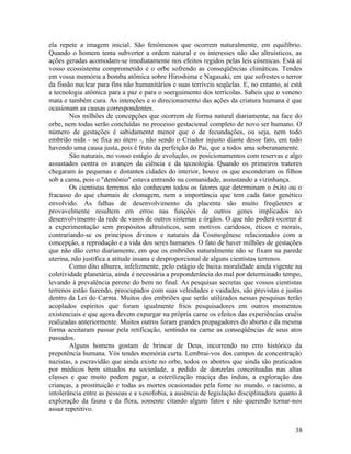 ela repete a imagem inicial. São fenômenos que ocorrem naturalmente, em equilíbrio.
Quando o homem tenta subverter a ordem natural e os interesses não são altruísticos, as
ações geradas acomodam-se imediatamente nos efeitos regidos pelas leis cósmicas. Está aí
vosso ecossistema comprometido e o orbe sofrendo as conseqüências climáticas. Tendes
em vossa memória a bomba atômica sobre Hiroshima e Nagasaki, em que sofrestes o terror
da fissão nuclear para fins não humanitários e suas terríveis seqüelas. E, no entanto, aí está
a tecnologia atômica para a paz e para o soerguimento dos terrícolas. Sabeis que o veneno
mata e também cura. As intenções e o direcionamento das ações da criatura humana é que
ocasionam as causas correspondentes.
        Nos milhões de concepções que ocorrem de forma natural diariamente, na face do
orbe, nem todas serão concluídas no processo gestacional completo de novo ser humano. O
número de gestações é sabidamente menor que o de fecundações, ou seja, nem todo
embrião nida - se fixa ao útero -, não sendo o Criador injusto diante desse fato, em tudo
havendo uma causa justa, pois é fruto da perfeição do Pai, que a todos ama soberanamente.
        São naturais, no vosso estágio de evolução, os posicionamentos com reservas e algo
assustados contra os avanços da ciência e da tecnologia. Quando os primeiros tratores
chegaram às pequenas e distantes cidades do interior, houve os que esconderam os filhos
sob a cama, pois o "demônio" estava entrando na comunidade, assustando a vizinhança.
        Os cientistas terrenos não conhecem todos os fatores que determinam o êxito ou o
fracasso do que chamais de clonagem, nem a importância que tem cada fator genético
envolvido. As falhas de desenvolvimento da placenta são muito freqüentes e
provavelmente resultem em erros nas funções de outros genes implicados no
desenvolvimento da rede de vasos de outros sistemas e órgãos. O que não poderá ocorrer é
a experimentação sem propósitos altruísticos, sem motivos caridosos, éticos e morais,
contrariando-se os princípios divinos e naturais da Cosmogênese relacionados com a
concepção, a reprodução e a vida dos seres humanos. O fato de haver milhões de gestações
que não dão certo diariamente, em que os embriões naturalmente não se fixam na parede
uterina, não justifica a atitude insana e desproporcional de alguns cientistas terrenos.
        Como dito alhures, infelizmente, pelo estágio de baixa moralidade ainda vigente na
coletividade planetária, ainda é necessária a preponderância do mal por determinado tempo,
levando à prevalência perene do bem no final. As pesquisas secretas que vossos cientistas
terrenos estão fazendo, preocupados com suas veleidades e vaidades, são previstas e justas
dentro da Lei do Carma. Muitos dos embriões que serão utilizados nessas pesquisas terão
acoplados espíritos que foram igualmente frios pesquisadores em outros momentos
existenciais e que agora devem expurgar na própria carne os efeitos das experiências cruéis
realizadas anteriormente. Muitos outros foram grandes propagadores do aborto e da mesma
forma aceitaram passar pela retificação, sentindo na carne as conseqüências de seus atos
passados.
        Alguns homens gostam de brincar de Deus, incorrendo no erro histórico da
prepotência humana. Vós tendes memória curta. Lembrai-vos dos campos de concentração
nazistas, a escravidão que ainda existe no orbe, todos os abortos que ainda são praticados
por médicos bem situados na sociedade, a pedido de donzelas conceituadas nas altas
classes e que muito podem pagar, a esterilização maciça das índias, a exploração das
crianças, a prostituição e todas as mortes ocasionadas pela fome no mundo, o racismo, a
intolerância entre as pessoas e a xenofobia, a ausência de legislação disciplinadora quanto à
exploração da fauna e da flora, somente citando alguns fatos e não querendo tornar-nos
assaz repetitivo.


                                                                                           38
 