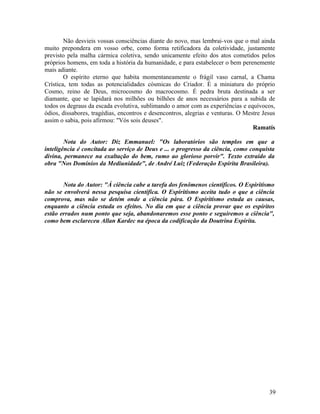 Não desvieis vossas consciências diante do novo, mas lembrai-vos que o mal ainda
muito prepondera em vosso orbe, como forma retificadora da coletividade, justamente
previsto pela malha cármica coletiva, sendo unicamente efeito dos atos cometidos pelos
próprios homens, em toda a história da humanidade, e para estabelecer o bem perenemente
mais adiante.
        O espírito eterno que habita momentaneamente o frágil vaso carnal, a Chama
Crística, tem todas as potencialidades cósmicas do Criador. É a miniatura do próprio
Cosmo, reino de Deus, microcosmo do macrocosmo. É pedra bruta destinada a ser
diamante, que se lapidará nos milhões ou bilhões de anos necessários para a subida de
todos os degraus da escada evolutiva, sublimando o amor com as experiências e equívocos,
ódios, dissabores, tragédias, encontros e desencontros, alegrias e venturas. O Mestre Jesus
assim o sabia, pois afirmou: "Vós sois deuses".
                                                                                  Ramatís

        Nota do Autor: Diz Emmanuel: "Os laboratórios são templos em que a
inteligência é concitada ao serviço de Deus e ... o progresso da ciência, como conquista
divina, permanece na exaltação do bem, rumo ao glorioso porvir". Texto extraído da
obra "Nos Domínios da Mediunidade", de André Luiz (Federação Espírita Brasileira).


       Nota do Autor: "À ciência cabe a tarefa dos fenômenos científicos. O Espiritismo
não se envolverá nessa pesquisa científica. O Espiritismo aceita tudo o que a ciência
comprova, mas não se detém onde a ciência pára. O Espiritismo estuda as causas,
enquanto a ciência estuda os efeitos. No dia em que a ciência provar que os espíritos
estão errados num ponto que seja, abandonaremos esse ponto e seguiremos a ciência",
como bem esclareceu Allan Kardec na época da codificação da Doutrina Espírita.




                                                                                        39
 