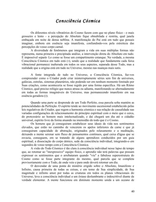 Consciência Cósmica

       Os diferentes níveis vibratórios do Cosmo fazem com que no plano físico - o mais
grosseiro e lento - a percepção do Absoluto fique obnubilada e restrita, qual janela
embaçada em noite de densa neblina. A manifestação do Pai está em tudo que possais
imaginar, embora em essência seja imanifesta, confundindo-vos pela estreiteza das
percepções do vosso corpo carnal.
       A diversidade de fenômenos que integram a vida em suas múltiplas formas não
representa, numa primeira e precipitada análise, a intervenção direta do Absoluto em tudo.
É impossível separá- Lo como se fosse um compartimento estanque. Na verdade, a mesma
Consciência Cósmica em tudo está (1), sendo que a realidade que fundamenta cada faixa
vibracional permanece inalterada em todos os seus aspectos, separada desse Todo, mas a
realidade que a origina está em tudo no Universo, mesmo nas nuanças mais sutis.

       A fonte integrada de tudo no Universo, a Consciência Cósmica, faz-vos
compreender como o Criador pode criar ininterruptamente séries sem fim de universos,
galáxias, estrelas, sistemas planetários, não podendo ser em nenhum momento limitado por
Suas criações, como aconteceria se fosse regido por uma forma específica. Há um Ritmo
Cósmico, qual preciso relógio que nunca atrasa ou adianta, manifestando-se alternadamente
em todas as formas imagináveis do Universo, mas permanecendo imanifesto em sua
essência geradora (2).

        Quando uma parte se desprende de um Todo Perfeito, essa parcela solta mantém as
potencialidades da Perfeição. O espírito tende ao movimento ascensional estabelecido pelas
leis regulativas do Criador, que regem a harmonia cósmica e sua relação de causalidade nas
variadas configurações de relacionamento do princípio espiritual com o meio que o cerca,
do protozoário ao homem mais intelectualizado, e daí chegará um dia até o cidadão
universal, espírito livre da forma atuando na imensidão do todo que é o Cosmo.
        Os homens que já conseguiram estabelecer seus ideais de vida nos sentimentos
elevados, que estão no caminho de vencerem os apelos inferiores da carne e que já
conseguiram capacidade de abstração, originados pelo relaxamento e a meditação,
deixando a mente serenar sem fluxo de pensamentos contínuos, qual caixa d'água que se
esvazia, conseguem, em se tratando de alguns aprendizes conduzidos por um guia
espiritual, a dissociação do corpo átmico, sede da consciência individual, integrando-o em
segundos de vosso tempo com a Consciência Cósmica.
        A visão do Todo Cósmico é tão clara à consciência individual nesse lapso de tempo
que, ao retomar ao "inexpressivo" equipo físico, o aprendiz não terá palavras que possam
expressar os sentimentos que o arrebataram quando "viu" a fabulosa superestrutura do
Cosmo como se fosse parte integrante do mesmo, qual parcela que se completa
provisoriamente com o Todo, de onde veio e para onde deverá retomar um dia.
        O desvendar de uma ponta do mistério erigido sobre o Absoluto, Imanifesto e
Infinito, causa primeira de todas as coisas, e em tomo de Sua simplicidade, de Sua
magnitude e infinito amor por todas as criaturas em todos os planos vibracionais do
Universo, leva a consciência individual a um êxtase deslumbrante e indescritível diante da
verdade elementar. A mente funcionou em diminuto momento unida a um oceano de


                                                                                       40
 