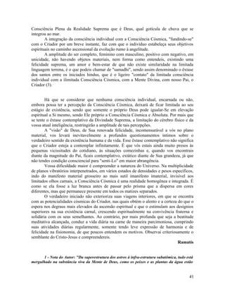 Consciência Plena da Realidade Suprema que é Deus, qual gotícula de chuva que se
integrou ao mar.
        A integração da consciência individual com a Consciência Cósmica, "fundindo-se"
com o Criador por um breve instante, faz com que o indivíduo estabeleça seus objetivos
espirituais no caminho ascensional da evolução rumo à angelitude.
        A amplitude do ser completo, feminino com masculino, positivo com negativo, em
unicidade, não havendo objetos materiais, nem forma como entendeis, existindo uma
felicidade suprema, um amor e bem-estar de que não existe similaridade na limitada
linguagem terrena, é o que podeis chamar de "samadhi", sendo assim denominado o êxtase
dos santos entre os iniciados hindus, que é o ligeiro "contato" da limitada consciência
individual com a ilimitada Consciência Cósmica, com a Mente Divina, com nosso Pai, o
Criador (3).


        Há que se considerar que nenhuma consciência individual, encarnada ou não,
embora possa ter a percepção da Consciência Cósmica, deixará de ficar limitada ao seu
estágio de existência, sendo que somente o próprio Deus pode igualar-Se em elevação
espiritual a Si mesmo, sendo Ele próprio a Consciência Cósmica e Absoluta. Por mais que
se tente o êxtase contemplativo da Divindade Suprema, a limitação do cérebro físico e da
vossa atual inteligência, restringirão a amplitude de tais percepções.
        A "visão" de Deus, de Sua renovada felicidade, incomensurável a vós no plano
material, vos levará inevitavelmente a profundos questionamentos íntimos sobre o
verdadeiro sentido da existência humana e da vida. Esse êxtase contemplativo não significa
que o Criador esteja a contemplar infinitamente. É que vós estais ainda muito presos às
pequenas vicissitudes do cotidiano, às situações comezinhas e, quando vos encontrais
diante da magnitude do Pai, ficais contemplativo, extático diante de Sua grandeza, já que
não tendes condição consciencial para "senti-Lo" em maior abrangência.
        Vossa dificuldade maior é compreender a natureza do Universo. Na multiplicidade
de planos vibratórios interpenetrados, em vários estados de densidades e pesos específicos,
indo do manifesto material grosseiro ao mais sutil imanifesto imaterial, invisível aos
limitados olhos carnais, a Consciência Cósmica é uma realidade homogênea e integrada. É
como se ela fosse a luz branca antes de passar pelo prisma que a dispersa em cores
diferentes, mas que permanece presente em todos os matizes separados.
        O verdadeiro iniciado não exterioriza suas viagens interiores, em que se encontra
com as potencialidades cósmicas do Criador, nas quais obtém o alento e a certeza do que o
espera nos degraus mais elevados da ascensão espiritual e que o estimulam aos desígnios
superiores na sua existência carnal, crescendo espiritualmente na convivência fraterna e
solidária com os seus semelhantes. Ao contrário, por mais profunda que seja a beatitude
meditativa alcançada, conduz a vida diária na carne de maneira parcimoniosa, cumprindo
suas atividades diárias regularmente, somente tendo leve expressão de harmonia e de
felicidade na fisionomia, de que poucos entendem os motivos. Observai criteriosamente o
semblante do Cristo-Jesus e compreendereis.
                                                                                  Ramatís


      1 - Nota do Autor: "Da superestrutura dos astros à infra-estrutura subatômica, tudo está
mergulhado na substância viva da Mente de Deus, como os peixes e as plantas da água estão


                                                                                           41
 