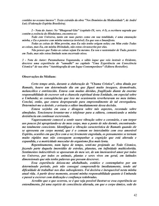 contidos no oceano imenso". Texto extraído da obra "Nos Domínios da Mediunidade", de André
Luiz (Federação Espírita Brasileira).

        2 - Nota do Autor: No "Bhagavad Gita" (capítulo IX, vers. 4-5), a escritura sagrada que
contém a essência do Hinduísmo, encontra-se:
        Todo este Universo, tanto em suas partes como em sua totalidade, é uma emanação
minha, e Eu o penetro com minha natureza invisível; Eu que sou o Imanifesto.
        Todas as coisas de Mim provêm, mas Eu não tenho origem nelas; em Mim estão Todas
as coisas, mas Eu, em minha Divindade, não estou circunscrito por elas.
        Não penses que Todas as coisas sejam Eu mesmo. Eu sou o sustentador de Tudo, penetro
em Tudo, mas não estou limitado nem encerrado nisso.

3 - Nota do Autor: Paramahansa Yogananda, o sábio iogue que veio instruir o Ocidente,
descreve uma experiência de "samadhi" no capítulo "Uma Experiência em Consciência
Cósmica" de sua obra "Autobiografia de um Iogue Contemporâneo" (Editora Bestseller).


Observações do Médium:

        Certo tempo atrás, durante a elaboração de "Chama Crística", obra ditada por
Ramatís, houve um determinado dia em que fiquei muito inseguro, desmotivado,
melancólico e entristecido. Estava com muitas dúvidas, fragilizado diante da enorme
responsabilidade de escrever sob a chancela espiritual desta Entidade, em especial sobre
a Umbanda; as conseqüências que isso me ocasionaria reverberavam no meu íntimo.
Concluí, então, que estava despreparado para empreendimento de tal envergadura.
Determinei-me a desistir, e avisaria o editor imediatamente dessa decisão.
        Estava sozinho em casa e divagava sobre tais aspectos, recostado sobre
almofadas. Tencionava levantar-me e telefonar para a editora, comunicando a minha
desistência em continuar escrevendo.
        Vagarosamente comecei a sentir suave vibração sobre o coronário, e um torpor
aos poucos foi apropriando-se do meu corpo, mas a ponto de não dormir, encontrando-
me totalmente consciente. Identifiquei a vibração característica de Ramatís quando ele
se apresenta em corpo mental, que é o comum no intercâmbio com esse amorável
Espírito, ocasiões em que fico com a voz levemente engrolada, os pensamentos se tornam
muito rápidos mas não conseguem acompanhar a cognição que está alterada e
expandida, e a motricidade muscular do organismo fica mais lenta.
        Repentinamente, num lapso de tempo, senti-me projetado ao Todo Cósmico,
fazendo parte daquela imensidão de estrelas, planetas, em infinidade multicolorida.
Sentimentos indescritíveis se apossaram do meu ser, de um imensurável amor por todos
no Universo, por todos os animais, plantas e seres vivos em geral, em latitudes
dimensionais que não tenho palavras que possam descrever.
        Essa experiência deixou-me abobalhado, extático e contemplativo por um
determinado período, pois não consegui compreendê-la imediatamente, tendo até
dificuldade de trabalhar nos dias subseqüentes. Foi decisiva e inesquecível nesta minha
atual vida. A partir desse momento, assumi minha responsabilidade quanto à Umbanda
e passei a escrever com dedicação e confiança redobradas.
        Acredito que o que ocorreu, se é que seja possível ilustrar-se essa experiência ao
entendimento, foi uma espécie de consciência alterada, em que o corpo átmico, sede do


                                                                                            42
 