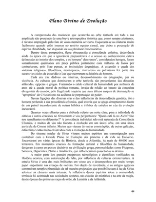Plano Divino de Evolução

        A compreensão das mudanças que ocorrerão no orbe terrícola em toda a sua
amplitude não prescinde de uma breve retrospectiva histórica que, como sempre alertamos,
é recurso empregado pelo fato de vossa memória ser curta. Esquecem-se as criaturas muito
facilmente quando estão imersas no restrito equipo carnal, que deixa a percepção do
espírito obnubilada, não dispondo da sua plenitude rememorativa.
        Dentro dessa perspectiva, ficou obscurecida a consciência coletiva, decorrência
ainda da época em que a ignorância preponderava e o acesso ao conhecimento estava
delimitado ao interior dos templos, e os homens" descrentes", considerados hereges, foram
sumariamente queimados em praça pública juntamente com milhares de livros por
contrariarem, pelo livre pensar, as instituições dogmáticas. A ascensão e queda dos
sistemas religiosos, filosóficos, monárquicos, matriarcais ou patriarcais fez parte dos
sucessivos ciclos de escuridão e Luz que ocorreram na história do homem.
        Cada era traz dádivas ou misérias, desenvolvimento ou estagnação, paz ou
violência. As culturas que dominaram o orbe terrícola são provenientes das dinastias
atlântidas, egípcias e gregas. Formando o caldo cultural da humanidade por milhares de
anos até a queda moral da política romana, levada de roldão ao insano da conquista
obrigatória do mundo, pelo fragilizado império que num último suspiro de dominação se
"apropriou" do Cristianismo na azáfama de perpetuação do poder.
        Nessas ligações das diversas eras e das influências da descendência genética, foi o
homem perdendo a sua procedência cósmica, qual estrela que se apaga abruptamente diante
de um painel incandescente de outros bilhões e trilhões de estrelas no céu da evolução
inexorável.
        Quantas vezes olhastes para a abóbada celeste em noite clara, para a infinidade de
estrelas e astros cravados no firmamento e vos perguntastes: "Quem está lá no Além? São
nos semelhantes ou diferentes?" A consciência individual não está separada da Consciência
Cósmica, e muitos de vós não tivestes a evolução em um único orbe, em uma única
partícula do Cosmo infinito. Muitos que vieram de outras constelações, de outras galáxias,
estiveram e estão muito envolvidos com a evolução da humanidade.
        Do sistema estelar de Sírius vieram muitos espíritos em transmigração para
contribuir com o Grande Plano de Evolução dos planetas e da vida no Universo.
Encarnaram em várias épocas da História, desde a Atlântida, há mais de 40.000 anos
terrestres. Em momentos cruciais da formação cultural e filosófica da humanidade,
desceram à carne em postos decisivos na civilização grega, personalidades como Pitágoras,
Sócrates, Hipócrates, Platão e Aristóteles, que influenciaram quase todas as demais.
        A maior parte dos grandes progressos tecnológicos e científicos verificados na
História ocorreu, com autorização do Alto, por influência de culturas extraterrestres. A
estrela Sírius é uma das mais brilhantes em vosso céu e desempenhou por muito tempo
papel importante nas crenças de outrora. Foi objeto de reverência, e os antigos egípcios
construíram templos piramidais de tal maneira projetados que possibilitavam à luz de Sírius
adentrar as câmaras mais internas. A influência desses espíritos sobre a comunidade
terrícola foi acentuada nas sociedades secretas, nas escolas de mistérios e na arte da magia,
desde épocas das primevas raças do orbe, da Lemúria e da Atlântida.


                                                                                          44
 
