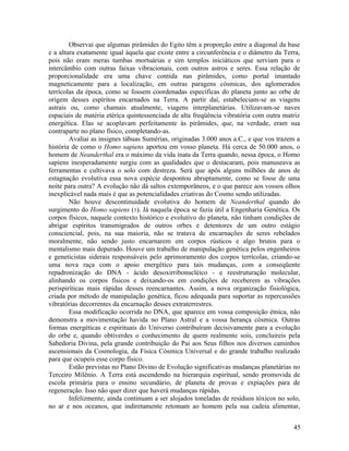 Observai que algumas pirâmides do Egito têm a proporção entre a diagonal da base
e a altura exatamente igual àquela que existe entre a circunferência e o diâmetro da Terra,
pois não eram meras tumbas mortuárias e sim templos iniciáticos que serviam para o
intercâmbio com outras faixas vibracionais, com outros astros e seres. Essa relação de
proporcionalidade era uma chave contida nas pirâmides, como portal imantado
magneticamente para a localização, em outras paragens cósmicas, dos aglomerados
terrícolas da época, como se fossem coordenadas específicas do planeta junto ao orbe de
origem desses espíritos encarnados na Terra. A partir daí, estabeleciam-se as viagens
astrais ou, como chamais atualmente, viagens interplanetárias. Utilizavam-se naves
espaciais de matéria etérica quintessenciada de alta freqüência vibratória com outra matriz
energética. Elas se acoplavam perfeitamente às pirâmides, que, na verdade, eram sua
contraparte no plano físico, completando-as.
        Avaliai as insignes tábuas Sumérias, originadas 3.000 anos a.C., e que vos trazem a
história de como o Homo sapiens aportou em vosso planeta. Há cerca de 50.000 anos, o
homem de Neanderthal era o máximo da vida inata da Terra quando, nessa época, o Homo
sapiens inesperadamente surgiu com as qualidades que o destacaram, pois manuseava as
ferramentas e cultivava o solo com destreza. Será que após alguns milhões de anos de
estagnação evolutiva essa nova espécie despontou abruptamente, como se fosse de uma
noite para outra? A evolução não dá saltos extemporâneos, e o que parece aos vossos olhos
inexplicável nada mais é que as potencialidades criativas do Cosmo sendo utilizadas.
        Não houve descontinuidade evolutiva do homem de Neanderthal quando do
surgimento do Homo sapiens (1). Já naquela época se fazia útil a Engenharia Genética. Os
corpos físicos, naquele contexto histórico e evolutivo do planeta, não tinham condições de
abrigar espíritos transmigrados de outros orbes e detentores de um outro estágio
consciencial, pois, na sua maioria, não se tratava de encarnações de seres rebelados
moralmente, não sendo justo encarnarem em corpos rústicos e algo brutos para o
mentalismo mais depurado. Houve um trabalho de manipulação genética pelos engenheiros
e geneticistas siderais responsáveis pelo aprimoramento dos corpos terrícolas, criando-se
uma nova raça com o apoio energético para tais mudanças, com a conseqüente
repadronização do DNA - ácido desoxirribonucléico - e reestruturação molecular,
alinhando os corpos físicos e deixando-os em condições de receberem as vibrações
perispiríticas mais rápidas desses reencarnantes. Assim, a nova organização fisiológica,
criada por método de manipulação genética, ficou adequada para suportar as repercussões
vibratórias decorrentes da encarnação desses extraterrestres.
        Essa modificação ocorrida no DNA, que aparece em vossa composição étnica, não
demonstra a movimentação havida no Plano Astral e a vossa herança cósmica. Outras
formas energéticas e espirituais do Universo contribuíram decisivamente para a evolução
do orbe e, quando obtiverdes o conhecimento de quem realmente sois, concluireis pela
Sabedoria Divina, pela grande contribuição do Pai aos Seus filhos nos diversos caminhos
ascensionais da Cosmologia, da Física Cósmica Universal e do grande trabalho realizado
para que ocupeis esse corpo físico.
        Estão previstas no Plano Divino de Evolução significativas mudanças planetárias no
Terceiro Milênio. A Terra está ascendendo na hierarquia espiritual, sendo promovida de
escola primária para o ensino secundário, de planeta de provas e expiações para de
regeneração. Isso não quer dizer que haverá mudanças rápidas.
        Infelizmente, ainda continuam a ser alojados toneladas de resíduos tóxicos no solo,
no ar e nos oceanos, que indiretamente retomam ao homem pela sua cadeia alimentar,


                                                                                        45
 