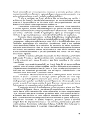 ficando armazenados em vossos organismos, provocando as anomalias genéticas, o câncer
e os nascituros disformes. Permanece a ganância despropositada dos ricos empresários e, se
assim continuar, as futuras gerações herdarão um planeta inabitável.
        "O céu se manifestará na Terra", referência feita no Apocalipse que significa o
acolhimento das dimensões da existência imperceptíveis aos vossos atuais cinco sentidos
grosseiros, é algo parecido com um único canal na televisão que paulatinamente começará
a captar outros, embora vários sempre tivessem estado no ar.
        A humanidade terrícola chega no exato ponto de contato entre a ilusão da matéria e
as verdades espirituais, tão bem simbolizado na junção que apóia as duas hastes ou toras de
madeira que formaram a cruz carregada pelo Cristo-Jesus: a horizontal é o homem preso ao
ciclo carnal, e a vertical é o caminho da regeneração do espírito que inicia seu processo de
libertação do jugo material, retomando à Consciência Crística Divina em sua plenitude.
        Como dito alhures, o magnetismo e as faixas de freqüência do eixo planetário estão
se alterando. Esse aumento de freqüência se ajusta às freqüências mais rápidas dos espíritos
reencarnantes e está em concordância com o carma coletivo. A estabilização dessas novas
freqüências, acompanhadas pelo magnetismo correspondente, levará a uma mudança
comportamental dos cidadãos, das organizações, dos governos e das nações, repercutindo
no trabalho, nas condições de vida e nas famílias. Haverá uma adequação nos sistemas de
infra-estrutura da coletividade terrícola, em decorrência do carma não tão retificativo, pois
as individualidades reencarnantes já têm uma retidão moral mais crística e um novo estágio
consciencial e espiritual.
        Em todos os caminhos já traçados na evolução, não houve nenhum poder arbitrário
da Divindade. A busca e as experiências são necessárias e se iniciam nos planos inferiores.
E se há sofrimento, dor e ranger de dentes, é pela baixa moralidade e pelo egoísmo
preponderante.
        A vossa compreensão intelectual não vos livra da ilusão. Deveis ter um sentido da
existência universal, em que estais em unicidade com Deus. O intelecto serve para que as
relações com as verdades fundamentais do Cosmo se façam entender quando encarnados e
vivificando uma determinada personalidade; mas não explica a individualidade e sua
consciência única, muito menos a consciência cósmica.
        Verificai vossa dificuldade em conviver com as verdades perenes. Vede a ilusão dos
prazeres. O prazer é decorrente de mudanças químicas produzidas em vosso corpo
transitório, seja induzido por um componente que o estimule externamente, seja por um
estado psicológico que altere a condição hormonal. O prazer não está na sensação, mas se
encontra na mente. É claro que a condição da mente determina o tipo de prazer, portanto, a
fonte prazerosa está no psiquismo mais profundo do espírito imortal.
        E quantos de vós correis desenfreadamente em busca do prazer, seja no nível físico
ou emocional! Bilhões de criaturas vivas são sacrificadas diariamente para saciar o vosso
paladar. Outros milhões são submetidas a morticínio cruel de modo que suas peles possam
calçar vossos delicados pés ou ornamentar, por meio de bolsas, cintos e demais acessórios,
as senhoras bem destacadas da vossa sociedade, mantendo os modismos dispensáveis.
Sorve a criatura humana com sofreguidão desenfreada quantidade exagerada de alcoólicos,
diuturnamente consumidos de maneira compulsiva, procurando relaxar e encontrar
coragem diante das pequenas vicissitudes da vida comezinha, prazeres que se apresentam
voláteis diante do discernimento encharcado pela bebida. Ainda há outras ilusões que vos
deixam estagnados na expansão da consciência e na evolução espiritual.



                                                                                          46
 