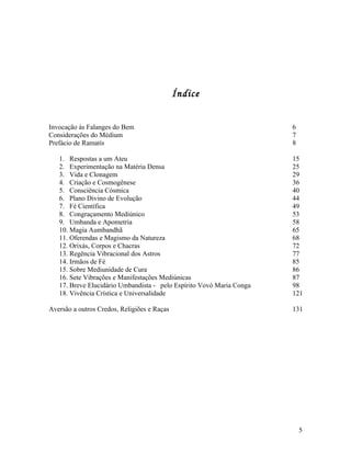 Índice


Invocação às Falanges do Bem                                          6
Considerações do Médium                                               7
Prefácio de Ramatís                                                   8

   1. Respostas a um Ateu                                             15
   2. Experimentação na Matéria Densa                                 25
   3. Vida e Clonagem                                                 29
   4. Criação e Cosmogênese                                           36
   5. Consciência Cósmica                                             40
   6. Plano Divino de Evolução                                        44
   7. Fé Científica                                                   49
   8. Congraçamento Mediúnico                                         53
   9. Umbanda e Apometria                                             58
   10. Magia Aumbandhã                                                65
   11. Oferendas e Magismo da Natureza                                68
   12. Orixás, Corpos e Chacras                                       72
   13. Regência Vibracional dos Astros                                77
   14. Irmãos de Fé                                                   85
   15. Sobre Mediunidade de Cura                                      86
   16. Sete Vibrações e Manifestações Mediúnicas                      87
   17. Breve Elucidário Umbandista - pelo Espírito Vovó Maria Conga   98
   18. Vivência Crística e Universalidade                             121

Aversão a outros Credos, Religiões e Raças                            131




                                                                          5
 