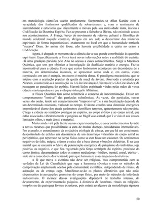 em metodologia científica aceito amplamente. Surpreendeu-se Allan Kardec com a
veracidade dos fenômenos qualificados de sobrenaturais e, com o sentimento de
incredulidade e ceticismo que inicialmente o moveu pela sua curiosidade inata, iniciou a
Codificação da Doutrina Espírita. Fez-se presente a Sabedoria Divina, não existindo acasos
nos acontecimentos. A França, berço do movimento de reforma cultural e filosófica do
mundo ocidental naquele contexto, abrigou em seu solo o descortinar dos mistérios
espirituais de forma inquestionável, exatamente no local em que a humanidade terrícola
"matava" Deus. Se assim não fosse, não haveria credibilidade e cairia no ocaso a
Codificação.
        Agora, é chegado o momento de a ciência dar a sua grande contribuição às questões
espirituais. Especificamente a Física trará novas informações sobre a realidade do espírito.
Há uma gradação prevista pelo Alto no acesso a esses conhecimentos. Surge a Mecânica
Quântica, que tem por objetivo a investigação da dualidade matéria e energia. Faz-se
incontestável para a ciência Física que certos fenômenos acontecem em decorrência de a
matéria, em determinados instantes, se apresentar como onda e, em outros, como
corpúsculo; em uns é energia, em outros é matéria densa. O paradigma mecanicista, que se
iniciou com a aceitação popular da queda da maçã da árvore, observada e estudada por
Newton, conduzindo-o à enunciação da Lei da Gravitação Universal (Lei da Gravidade), dá
passagem ao paradigma do espírito. Haverá lições espirituais vindas pelas mãos de vossa
ciência contemporânea e que estão previstas pelo Altíssimo.
        A Física Quântica tem como referência o conceito de indeterminação. Existe um
comportamento "instável" das partículas subatômicas. Às vezes, são partículas, outras
vezes são ondas, tendo um comportamento "imprevisível", e a sua localização depende de
um determinado momento, variando no tempo. O átomo contém uma dimensão energética
imponderável diante dos atuais parâmetros científicos terrenos, aparentemente não prevista.
Chega a ciência ao território contíguo ao espírito, ao corpo etérico e ao corpo astral, que
estão associados vibratoriamente e jungidos ao frágil vaso carnal, que é o visível aos vossos
limitados olhos, o mais denso e material.
        Muito ainda virá pela frente nessas experimentações, e esses conhecimentos levarão
a novos recursos que possibilitarão a cura de muitas doenças consideradas irremediáveis.
Por exemplo, o entendimento da verdadeira etiologia do câncer, em que há um crescimento
descontrolado de células em decorrência de um desarranjo vibratório do corpo astral ou
perispirítico, que repercute no corpo físico como se este fosse um exaustor. Os sentimentos
negativos de ódio, mágoa, ciúmes e raiva são a base dessas vibrações deletérias. É na casa
mental que se encontra o fulcro de potenciação energética do psiquismo do indivíduo, seja
positivo ou negativo, e que fica registrado pela força centrípeta do espírito, provindo do
corpo átmico, desarranjando todos os corpos mediadores - búdico, mental, astral, etérico -,
indo até a consciência do encarnado para que harmonize esses impulsos destrutivos.
        A fé que move o cientista não deve ser religiosa, mas comprometida com as
verdades da Lei de Causalidade que rege a harmonia cósmica e com os métodos de
comprovação amplamente aceitos pela comunidade científica, independendo de rituais, de
adoração ou de crença cega. Manifestar-se-ão os planos vibratórios que não estão
circunscritos às percepções grosseiras do corpo físico, por meio de métodos de inferência
indiscutíveis. O alcance dessas averiguações dependerá de trabalho intenso, do
devotamento, da experimentação psíquica, à distância de doutrinas, rituais ou religiões,
templos ou de quaisquer formas exteriores, pois estará ao alcance da metodologia rigorosa



                                                                                          50
 
