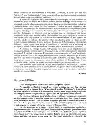 irmãos amorosos se movimentarem e praticarem a caridade, e vereis que não .são
"inferiores" nem "indisciplinados" como apregoam alguns confrades espíritas desavisados
do amor crístico que move todos do "lado de cá".
        A escravidão flageladora foi extinta no Brasil somente depois de estar terminada na
maioria dos países do mundo. Os africanos e índios sofreram todo tipo de discriminação e
segregação social e religiosa, pois nem no interior das senzalas imundas podiam praticar os
rituais que tinham como crença. Os cultos católicos e "cristãos" europeus e brasileiros não
permitiam a exteriorização dos valores culturais e religiosos das diversas nações indígenas
e negras. Não chegando a esse ponto de exclusão, mas não menos preconceituosos, alguns
espíritas distinguem os diversos tipos de espíritos que se manifestam nas mesas
mediúnicas, sendo que a superioridade e a inferioridade com que conceituam veladamente
tais irmãos estão impregnadas de veneno discriminatório sócio-racial. Em especial os
espíritos ligados às práticas da natureza estão classificados como de baixo escalão
evolutivo, sejam praticantes de curas por meio de ervas ou de benzimentos. Tais espíritas
dedicam a esses irmãos uma avaliação semelhante à praticada pelo Catolicismo na
perseguição histórica contra as curandeiras, como se fossem provenientes do "demônio".
        A Umbanda e a herança indígena e africana de vosso país não são impedimento ao
progresso espiritual. Eliminai todos os preconceitos que vos deixam paralisados na estrada
ascensional. É chegado o momento de um maior ecumenismo entre as "raças" espirituais,
pois que se faz necessário um congraçamento mediúnico diante da fragilidade que o mundo
atravessa e de intensas mudanças e desencontros entre os homens. Nas lides com o Além,
tende como âncora os ensinamentos universalistas contidos no Evangelho do Cristo,
verdadeiro tratado cósmico que une os homens num único congraçamento amoroso.
        Não apliqueis veneno corrosivo ao que não compreendeis integralmente. Lembrai-
vos de que o Pai formulou todas as coisas perfeitas no que se refere à utilidade para si
próprias, mas na maioria das vezes imperfeitas quando quereis impor aos outros aspirações
que não são compartilhadas.
                                                                                   Ramatís


Observações do Médium:

        Lição de um pai preto relatada pelo irmão José Queid Tufaile:
        "A reunião mediúnica semanal no centro espírita, na sua fase teórica,
desenrolava-se sob a explanação do "Evangelho Segundo o Espiritismo". Os membros
da seleta assistência ouviam a lição atentamente. Sobre a mesa, a água a ser fluidificada
e o Evangelho aberto na lição nona do capítulo dez: "O Argueiro e a trave no olho".
        Dr. Anestor, o dirigente dos trabalhos, tecia as últimas considerações a respeito
da lição daquela noite. O ambiente estava impregnado das fortes impressões deixadas
pelas palavras do Mestre: "Por que vês tu o argueiro que está no olho do teu irmão e
não vês a trave que está no teu?" Findos os esclarecimentos, apagaram-se as luzes
principais para que se desse abertura à comunicação dos espíritos.
        Um dos presentes fez a prece e deu-se início às manifestações mediúnicas.
Pequenas mensagens de consolo e de apoio foram dadas aos presentes. Quando se abriu
o espaço destinado à comunicação das entidades não habituais e aos espíritos
necessitados, ocorreu o inesperado: a médium Letícia, moça de educação esmerada,
traços delicados, de quase trinta anos, dez dos quais dedicados à educação da


                                                                                        55
 