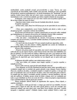 mediunidade, sentiu profundo arrepio percorrendo-lhe o corpo. Nunca, nas suas
experiências de intercâmbio, tinha sentido coisa parecida. Tomada por uma sacudidela
incontrolável, suspirou profundamente e, de forma instantânea, foi "dominada" por um
espírito. Letícia nunca tinha visto tal coisa: estava consciente, mas seus pensamentos
mantinham-se sob o controle da entidade, que tinha completo domínio da sua psique.
        O dirigente, como sempre fez nos seus vinte e tantos anos de prática espírita, deu-
lhe as boas-vindas em nome de Jesus:
        - Seja bem-vindo, irmão, nesta Casa de Caridade disse-lhe dr. Anestor.
        O espírito respondeu:
        - Zi-boa noite, zi-fio. Suncê me dá licença pra eu me aproximá de seus trabaios,
fio?
        - Claro, meu companheiro, nosso Centro Espírita está aberto a todos os que
desejam progredir - respondeu o diretor dos trabalhos.
        Os presentes perceberam que o espírito comunicante era um preto velho, entidade
que habitualmente se comunica em terreiros de Umbanda. O preto velho continuou:
        - Vós mecê não tem aí uma cachaçinha pra eu bebê, zi-fio?
        - Não, não temos - respondeu-lhe dr. Anestor. Você precisa se libertar desses
costumes que traz de terreiros, o de beber bebidas alcoólicas. O espírito precisa evoluir -
continuou o dirigente. .
        - Vos mecê não tem aí um pito? Tô com vontade de pitá um cigarrinho, zi-fio.
        - Ora, irmão, você deve deixar o hábito adquirido nas sessões de Umbanda se
quer progredir. Que benefícios traria isso a você?
        O preto velho respondeu:
        - Zi-preto véio gostou muito de suas falas, mas suncê e mais alguns dos que aqui
estão não faz uso do cigarro lá fora, zi-fio? Suncê mesmo não toma suas bebidinhas nos
fins de sumana? Vós mecê pode me explicá a diferença que tem o seu espírito que bebe
"whisky", no fim de sumana, do meu espírito que quer beber aqui? Ou explicá pra mim
a diferença do cigarrinho que suncê queima na rua daquele que eu quero pitá aqui
dentro?
        O dirigente não pôde explicar, mas ainda tentou arriscar:
        - Ora, meu irmão, nós estamos num templo espírita e é preciso respeitar o
trabalho de Jesus.
        O preto velho retrucou, agora já não mais falando como tal:
        - Caro dirigente, na Escola Espiritual da qual faço parte, temos aprendido que o
verdadeiro templo não se constitui nas quatro paredes a que chamais Centro Espírita.
Para nós, estudiosos da alma, o verdadeiro templo é o templo do espírito, e é ele que não
deve ser profanado com o uso do álcool e do fumo, como vem sendo feito pelos senhores.
O exemplo que tens dado à sociedade, perante estranhos e mesmo familiares, não tem
sido dos melhores. O hábito, mesmo social, de beber e fumar, deve ser combatido por
todos os que trabalham na Terra em nome do Cristo. A lição do próprio comportamento
é que é fundamental na vida de quem quer ensinar.
        Houve profundo silêncio diante de argumentos tão seguros. Pouco depois, o
espírito continuou:
        - Desculpem a visita que fiz hoje e o tempo que tomei do seu trabalho. Vou-me
embora para o lugar de onde vim, mas antes queria deixar a vocês um conselho: que
tomassem cuidado com suas obras, pois, como diria Nosso Senhor, tem gente "coando
mosquito e engolindo camelo". Cuidado, irmãos, muito cuidado! Deixo a todos um


                                                                                        56
 