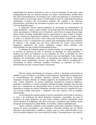 denominando tais praticas abomináveis como se fossem Umbanda, ato que tanto expõe
inadequadamente essa rica doutrina iniciática aos leigos e desinformados, advindo desse
fato tantos desentendimentos. Os princípios que a regem não dispensam os consulentes da
reforma íntima e da renovação moral. O Astral Superior já previu a depuração das práticas
umbandistas, livrando-a das excrescências humanas, das vaidades e dos interesses
particularistas e pecuniários dos mercadores de graças, que a tudo resolvem e garantem por
meio dos despachos pagos.
        A Apometria, técnica anímico-mediúnica de dissociação ou desdobramento do
corpos mediadores - etérico, astral e mental - foi apoiada pela Alta Fraternidade Branca do
Astral, que planejou a Umbanda em solo brasileiro, como forma de resgate da pura magia
branca atlante, da antiga Aumbandhã esotérica, aproximando as raças, unindo os homens,
um novo conceito de congraçamento mediúnico. Nos grupos apométricos, os pretos velhos,
os índios e os caboclos são aceitos e bem-vindos para exercitarem o trabalho de caridade,
propiciando a cura e o soerguimento das criaturas pela manipulação etérea dos elementais
da natureza e das energias nas sete faixas vibracionais do Cosmo. Essas técnicas
magnéticas separatórias dos corpos mediadores sempre foram utilizadas pela
Espiritualidade em toda a história da humanidade terrena.
        As falanges de Umbanda operam no subsolo astralino, na contrapartida etérea que
se encontra na subcrosta do orbe. O momento de depuração do carma planetário, a
mudança das faixas de freqüência no eixo magnético da Terra, já abordada em outra
oportunidade (3), fazem com que sejam intensas essas movimentações. Essas energias
deletérias são neutralizadas, sendo feitos os desmanches dos trabalhos de magia negra
realizados pelas organizações trevosas que habitam esses charcos, reconduzindo à
normalidade os muitos sofredores atingidos, encarnados na superfície da Terra e
desencarnados dos mais variados estados conscienciais.



        Diversos grupos espiritualistas já começam a utilizar a Apometria como técnica de
trabalho em que os médiuns se desdobram conscientemente, participando de maneira ativa
no encaminhamento das entidades espirituais enfermas. Essas técnicas "hodiernas"
congregam arrojados métodos de indução magnética de desdobramento no intercâmbio
com o plano extrafísico. As sessões mediúnicas desobsessivas tornam-se dinâmicas,
perdendo a sonolência e a oratória evangélica enfadada de alguns dirigentes. Isso não quer
dizer que o atendimento aos desencarnados deva ser pouco fraterno. Essas técnicas não
dispensam os médiuns de estarem solidamente educados nas bases do Evangelho de Cristo,
com elevada conduta ético-moral e, sobretudo, com trato amoroso com as entidades
desencarnadas.
        As incompreensões geradas quanto às técnicas apométricas são devidas à resistência
ao novo e ao imobilismo de alguns dirigentes encarnados, acomodados aos anos de
sonolência do grupo mediúnico, no qual muitos médiuns cochilam entendendo serem
ótimos doadores de ectoplasma. Não deveis exorcizar a Apometria qual demônio herege
perseguido pela Inquisição na Idade Média. Ao contrário, estudai-a detalhadamente.
        Alguns confrades contrários e mais exaltados correm para a literatura existente, na
maioria de autores encarnados e não mediúnicos. Procuram justificar que são fluidos
diferentes e desestabilizarão os médiuns e o grupo, como se o leve estalar de dedos ou um
silvo de entidade indígena fosse coisa esdrúxula, do diabo. Contemporizemos, nem tanto lá,


                                                                                        59
 