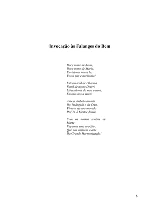 Invocação às Falanges do Bem


        Doce nome de Jesus,
        Doce nome de Maria,
        Enviai-nos vossa luz
        Vossa paz e harmonia!

        Estrela azul de Dharma,
        Farol de nosso Dever!
        Libertai-nos do mau carma,
        Ensinai-nos a viver!

        Ante o símbolo amado
        Do Triângulo e da Cruz,
        Vê-se o servo renovado
        Por Ti, ó Mestre Jesus!

        Com os nossos irmãos de
        Marte
        Façamos uma oração-.
        Que nos ensinem a arte
        Da Grande Harmonização!




                                     6
 