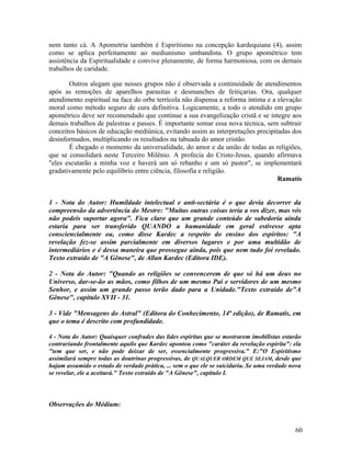 nem tanto cá. A Apometria também é Espiritismo na concepção kardequiana (4), assim
como se aplica perfeitamente ao mediunismo umbandista. O grupo apométrico tem
assistência da Espiritualidade e convive plenamente, de forma harmoniosa, com os demais
trabalhos de caridade.

       Outros alegam que nesses grupos não é observada a continuidade de atendimentos
após as remoções de aparelhos parasitas e desmanches de feitiçarias. Ora, qualquer
atendimento espiritual na face do orbe terrícola não dispensa a reforma íntima e a elevação
moral como método seguro de cura definitiva. Logicamente, a todo o atendido em grupo
apométrico deve ser recomendado que continue a sua evangelização cristã e se integre aos
demais trabalhos de palestras e passes. É importante somar essa nova técnica, sem subtrair
conceitos básicos de educação mediúnica, evitando assim as interpretações precipitadas dos
desinformados, multiplicando os resultados na tabuada do amor cristão.
       É chegado o momento da universalidade, do amor e da união de todas as religiões,
que se consolidará neste Terceiro Milênio. A profecia do Cristo-Jesus, quando afirmava
"eles escutarão a minha voz e haverá um só rebanho e um só pastor", se implementará
gradativamente pelo equilíbrio entre ciência, filosofia e religião.
                                                                                   Ramatís


1 - Nota do Autor: Humildade intelectual e anti-sectária é o que devia decorrer da
compreensão da advertência do Mestre: "Muitas outras coisas teria a vos dizer, mas vós
não podeis suportar agora". Fica claro que um grande conteúdo de sabedoria ainda
estaria para ser transferido QUANDO a humanidade em geral estivesse apta
consciencialmente ou, como disse Kardec a respeito do ensino dos espíritos: "A
revelação fez-se assim parcialmente em diversos lugares e por uma multidão de
intermediários e é dessa maneira que prossegue ainda, pois que nem tudo foi revelado.
Texto extraído de "A Gênese", de Allan Kardec (Editora IDE).

2 - Nota do Autor: "Quando as religiões se convencerem de que só há um deus no
Universo, dar-se-ão as mãos, como filhos de um mesmo Pai e servidores de um mesmo
Senhor, e assim um grande passo terão dado para a Unidade."Texto extraído de"A
Gênese", capítulo XVII - 31.

3 - Vide "Mensagens do Astral" (Editora do Conhecimento, 14ª edição), de Ramatís, em
que o tema é descrito com profundidade.

4 - Nota do Autor: Quaisquer confrades das lides espíritas que se mostrarem imobilistas estarão
contrariando frontalmente aquilo que Kardec apontou como "caráter da revelação espírita": ela
"tem que ser, e não pode deixar de ser, essencialmente progressiva." E:"O Espiritismo
assimilará sempre todas as doutrinas progressivas, de QUALQUER ORDEM QUE SEJAM, desde que
hajam assumido o estado de verdade prática, ... sem o que ele se suicidaria. Se uma verdade nova
se revelar, ele a aceitará." Texto extraído de "A Gênese", capítulo I.




Observações do Médium:


                                                                                             60
 