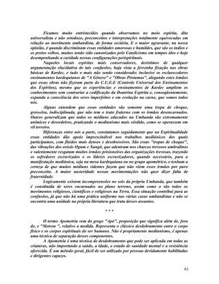 Ficamos muito entristecidos quando observamos no meio espírita, dito
universalista e não ortodoxo, preconceitos e interpretações totalmente equivocadas em
relação ao movimento umbandista, de forma sectária. E o maior agravante, na nossa
opinião, é quando discriminam essas entidades amorosas e humildes, que são os índios e
os pretos velhos, muitos tendo sido canonizados pelo Catolicismo em tempos idos e hoje
desempenhando a caridade nessas configurações perispirituais.
        Naqueles locais espíritas mais conservadores, desistimos de qualquer
argumentação elucidativa de tais confusões, haja vista a ferrenha fixação nas obras
básicas de Kardec, e tudo o mais não sendo considerado; inclusive os esclarecedores
ensinamentos kardequianos de "A Gênese" e "Obras Póstumas", alegando estes irmãos
que essas obras não fizeram parte do C.U.E.E (Controle Universal dos Ensinamentos
dos Espíritos), mesmo que as experiências e ensinamentos de Kardec ampliem os
conhecimentos sem contrariar a codificação da Doutrina Espírita e, conseqüentemente,
expanda a consciência dos seres imperfeitos e em evolução na carne, que somos todos
nós.
        Alguns entendem que essas entidades são somente uma tropa de choque,
grosseira, indisciplinada, que não tem o trato fraterno com os irmãos desencarnados.
Outros generalizam que todos os médiuns educados na Umbanda são extremamente
anímicos e desordeiros, praticando o mediunismo mais sórdido, como se operassem em
vil terreiro.
        Diferenças entre nós a parte, constatamos seguidamente que na Espiritualidade
essas entidades dão apoio imprescindível nos trabalhos mediúnicos dos quais
participamos, com fluidos mais densos e desobsessivos. São essas "tropas de choque",
das vibrações dos orixás Ogum e Xangô, que adentram nos charcos trevosos umbralinos
e valentemente resgatam muitos irmãos prisioneiros das organizações trevosas, trazendo
os sofredores escravizados e os líderes escravizadores, quando necessário, para a
manifestação mediúnica, seja na mesa kardequiana ou no grupo apométrico, e tenham a
certeza de que muitos médiuns videntes fazem que não vêem esses irmãos por puro
preconceito. A maior austeridade nessas movimentações não quer dizer falta de
fraternidade.
        Logicamente existem incompreensões no seio da própria Umbanda, que também
é constituída de seres encarnados no plano terreno, assim como o são todos os
movimentos religiosos, científicos e religiosos na Terra. Essa situação contribui para as
confusões, já que não há uma prática uniforme nas várias casas umbandistas e não se
encontra uma unidade na própria literatura que trata desses assuntos.

                                          ***

        O termo Apometria vem do grego "Apó", preposição que significa além de, fora
de, e "Metron ", relativo a medida. Representa o clássico desdobramento entre o corpo
físico e os corpos espirituais do ser humano. Não é propriamente mediunismo, é apenas
uma técnica de separação desses componentes.
        A Apometria é uma técnica de desdobramento que pode ser aplicada em todas as
criaturas, não importando a saúde, a idade, o estado de sanidade mental e a resistência
oferecida. É um método geral, fácil de ser utilizado por pessoas devidamente habilitadas
e dirigentes capazes.


                                                                                      61
 