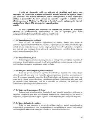 O êxito da Apometria reside na utilização da faculdade medi única para
entrarmos em contato com o mundo espiritual da maneira mais fácil e objetiva, sempre
que quisermos. Para maiores informações, damos como referência os livros escritos pelo
médico e pesquisador dr. José Lacerda de Azevedo: "Espírito / Matéria: Novos
Horizontes para a Medicina" e "Energia e Espírito", ambos editados pela Casa do
Jardim (Porto Alegre, RS), site: http://www.casadojardim.
com.br.

       Do livro "Apometria para Iniciantes" de Patrícia Barz e Geraldo M. Borbagatto
(Editora do Conhecimento), transcrevemos as Leis da Apometria para maior
compreensão dos leitores ainda não afeitos a essa técnica:


1ª: Lei do desdobramento espiritual
        Toda vez que, em situação experimental ou normal, dermos uma ordem de
comando a qualquer criatura humana, visando à separação de seu corpo esPiritual (corpo
astral) de seu corpo físico e, ao mesmo tempo, projetarmos sobre ela pulsos energéticos
por meio de uma contagem lenta, dar-se-á o desdobramento completo dessa criatura,
conservando ela sua consciência.


2ª: Lei do acoplamento físico
        Toda vez que se der um comando para que se reintegre no corpo físico o espírito de
uma pessoa desdobrada (o comando sendo acompanhado de contagem progressiva), dar-
se-á imediato e completo acoplamento no corpo físico.


3ª: Lei da ação à distancia pelo espírito desdobrado
        Toda vez que se ordenar ao espírito desdobrado do médium uma visita a lugar
distante, fazendo com que esse comando seja acompanhado de pulsos energéticos por
meio de contagem pausada, o espírito desdobrado obedecerá à ordem, conservando sua
consciência e tendo percepção clara e completa do ambiente (espiritual ou não) para onde
foi enviado (Nota importante; esta lei é aplicada, de ordinário, em sensitivos que
conservam a vidência quando desdobrados).


4ª: Lei da formação dos campos-de-força
        Toda vez que mentalizarmos a formação de uma barreira magnética, utilizando os
impulsos energéticos por meio de contagem, formar-se-ão campos-de-força de natureza
magnética, circunscrevendo a região espacial visada na forma que o operador imaginou.


5ª: Lei da revitalização dos médiuns
        Toda vez que tocarmos o corpo do médium (cabeça, mãos), mentalizando a
transferência de nossa força vital, acompanhando-a de contagem de pulsos, essa energia
será transferida. O médium começará a recebê-la, sentindo-se revitalizado.



                                                                                       62
 