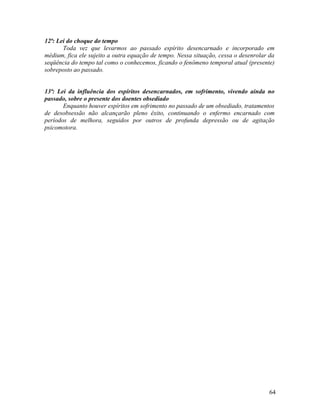 12ª: Lei do choque do tempo
       Toda vez que levarmos ao passado espírito desencarnado e incorporado em
médium, fica ele sujeito a outra equação de tempo. Nessa situação, cessa o desenrolar da
seqüência do tempo tal como o conhecemos, ficando o fenômeno temporal atual (presente)
sobreposto ao passado.


13ª: Lei da influência dos espíritos desencarnados, em sofrimento, vivendo ainda no
passado, sobre o presente dos doentes obsediado
       Enquanto houver espíritos em sofrimento no passado de um obsediado, tratamentos
de desobsessão não alcançarão pleno êxito, continuando o enfermo encarnado com
períodos de melhora, seguidos por outros de profunda depressão ou de agitação
psicomotora.




                                                                                      64
 
