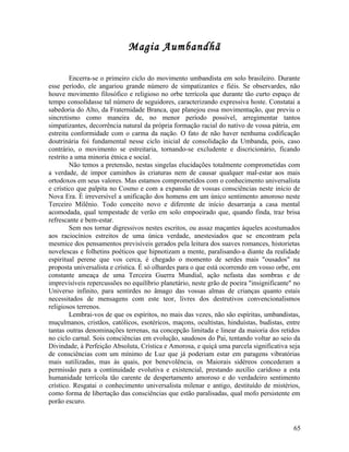 Magia Aumbandhã

        Encerra-se o primeiro ciclo do movimento umbandista em solo brasileiro. Durante
esse período, ele angariou grande número de simpatizantes e fiéis. Se observardes, não
houve movimento filosófico e religioso no orbe terrícola que durante tão curto espaço de
tempo consolidasse tal número de seguidores, caracterizando expressiva hoste. Constatai a
sabedoria do Alto, da Fraternidade Branca, que planejou essa movimentação, que previu o
sincretismo como maneira de, no menor período possível, arregimentar tantos
simpatizantes, decorrência natural da própria formação racial do nativo de vossa pátria, em
estreita conformidade com o carma da nação. O fato de não haver nenhuma codificação
doutrinária foi fundamental nesse ciclo inicial de consolidação da Umbanda, pois, caso
contrário, o movimento se estreitaria, tornando-se excludente e discricionário, ficando
restrito a uma minoria étnica e social.
        Não temos a pretensão, nestas singelas elucidações totalmente comprometidas com
a verdade, de impor caminhos às criaturas nem de causar qualquer mal-estar aos mais
ortodoxos em seus valores. Mas estamos comprometidos com o conhecimento universalista
e crístico que palpita no Cosmo e com a expansão de vossas consciências neste início de
Nova Era. É irreversível a unificação dos homens em um único sentimento amoroso neste
Terceiro Milênio. Todo conceito novo e diferente de início desarranja a casa mental
acomodada, qual tempestade de verão em solo empoeirado que, quando finda, traz brisa
refrescante e bem-estar.
        Sem nos tornar digressivos nestes escritos, ou assaz maçantes àqueles acostumados
aos raciocínios estreitos de uma única verdade, anestesiados que se encontram pela
mesmice dos pensamentos previsíveis gerados pela leitura dos suaves romances, historietas
novelescas e folhetins poéticos que hipnotizam a mente, paralisando-a diante da realidade
espiritual perene que vos cerca, é chegado o momento de serdes mais "ousados" na
proposta universalista e crística. É só olhardes para o que está ocorrendo em vosso orbe, em
constante ameaça de uma Terceira Guerra Mundial, ação nefasta das sombras e de
imprevisíveis repercussões no equilíbrio planetário, neste grão de poeira "insignificante" no
Universo infinito, para sentirdes no âmago das vossas almas de crianças quanto estais
necessitados de mensagens com este teor, livres dos destrutivos convencionalismos
religiosos terrenos.
        Lembrai-vos de que os espíritos, no mais das vezes, não são espíritas, umbandistas,
muçulmanos, cristãos, católicos, esotéricos, maçons, ocultistas, hinduístas, budistas, entre
tantas outras denominações terrenas, na concepção limitada e linear da maioria dos retidos
no ciclo carnal. Sois consciências em evolução, saudosos do Pai, tentando voltar ao seio da
Divindade, à Perfeição Absoluta, Crística e Amorosa, e quiçá uma parcela significativa seja
de consciências com um mínimo de Luz que já poderiam estar em paragens vibratórias
mais sutilizadas, mas às quais, por benevolência, os Maiorais sidéreos concederam a
permissão para a continuidade evolutiva e existencial, prestando auxílio caridoso a esta
humanidade terrícola tão carente de despertamento amoroso e do verdadeiro sentimento
crístico. Resgatai o conhecimento universalista milenar e antigo, destituído de mistérios,
como forma de libertação das consciências que estão paralisadas, qual mofo persistente em
porão escuro.


                                                                                          65
 