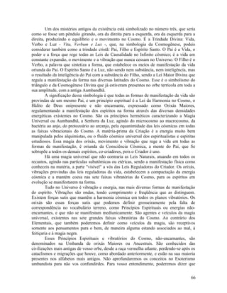 Um dos mistérios antigos da existência está simbolizado no número três, que seria
como se fosse um pêndulo girando, ora da direita para a esquerda, ora da esquerda para a
direita, produzindo o equilíbrio e o movimento no Cosmo. É a Trindade Divina: Vida,
Verbo e Luz - Vita, Verbum e Lux -, que, na simbologia da Cosmogênese, podeis
considerar também como a trindade cristã: Pai, Filho e Espírito Santo. O Pai é a Vida, o
poder e a força que rege todas as Leis de Causalidade no Infinito cósmico; é a vida em
constante expansão, o movimento e a vibração que nunca cessam no Universo. O Filho é o
Verbo, a palavra que sintetiza a forma, que estabelece os meios de manifestação da vida
oriunda do Pai. O Espírito Santo é a Luz, não sendo nem substância, nem inteligência, mas
o resultado da inteligência do Pai com a substância do Filho, sendo a Lei Maior Divina que
regula a manifestação da forma nas diversas latitudes do Cosmo. Esse é o simbolismo do
triângulo e da Cosmogênese Divina que já estiveram presentes no orbe terrícola em toda a
sua amplitude, com a antiga Aumbandhã.
        A significação dessa simbologia é que todas as formas de manifestação da vida são
provindas de um mesmo Pai, e um princípio espiritual é a Lei da Harmonia no Cosmo, o
Hálito de Deus onipresente e não encarnante, expressado como Orixás Maiores,
regulamentando a manifestação dos espíritos na forma através das diversas densidades
energéticas existentes no Cosmo. São os princípios herméticos caracterizando a Magia
Universal ou Aumbandhã, a Senhora da Luz, agindo do microcosmo ao macrocosmo, da
bactéria ao anjo, do protozoário ao arcanjo, pela equanimidade das leis cósmicas em todas
as faixas vibracionais do Cosmo. A matéria-prima da Criação é a energia muito bem
manipulada pelos alquimistas, ou o fluido cósmico universal dos espiritualistas e espíritas
estudiosos. Essa magia dos orixás, movimento e vibração que rege a vida em todas as
formas de manifestação, é oriunda da Consciência Cósmica, a mente do Pai, que Se
sobrepõe a todos os demais espíritos, co-criadores, pois o Criador é uno.
        Há uma magia universal que não contraria as Leis Naturais, atuando em todos os
recantos, agindo nas partículas subatômicas ou etéricas, sendo a manifestação física como
conheceis na matéria, a parte "visível" a vós das Leis Reguladoras do Criador. Os orixás,
vibrações provindas das leis reguladoras da vida, estabelecem a compactação da energia
cósmica e a mantém coesa nas sete faixas vibratórias do Cosmo, para os espíritos em
evolução se manifestarem na forma.
        Tudo no Universo é vibração e energia, nas mais diversas formas de manifestação
do espírito. Vibrações são ondas, tendo comprimento e freqüência que as distinguem.
Existem forças sutis que mantêm a harmonia cósmica em todos os planos vibratórios. Os
orixás são essas forças sutis que podemos definir grosseiramente pela falta de
correspondência no vocabulário terreno, como Princípios Espirituais ou energias não-
encarnantes, e que não se manifestam mediunicamente. São agentes e veículos da magia
universal, existentes nas sete grandes faixas vibratórias do Cosmo. Ao contrário dos
Elementais, que também poderemos definir como veículos da magia, são receptivos
somente aos pensamentos para o bem, de maneira alguma estando associados ao mal, à
feitiçaria e à magia negra.
        Esses Princípios Espirituais e vibratórios do Cosmo, não-encarnantes, são
denominados na Umbanda de orixás Maiores ou Ancestrais. São conhecidos das
civilizações mais antigas de vosso orbe, desde a raça vermelha atlante, perdendo-se após os
cataclismos e migrações que houve, como abordado anteriormente, e estão na sua maioria
presentes nos alfabetos mais antigos. Não aprofundaremos os conceitos no Esoterismo
umbandista para não vos confundirdes. Para vosso entendimento, poderemos dizer que


                                                                                        66
 