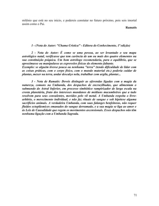 milênio que está no seu início, e podereis constatar no futuro próximo, pois sois imortal
assim como o Pai.
                                                                                Ramatís




       1 - (Nota do Autor: "Chama Crística" - Editora do Conhecimento, 1ª edição)

       2 - Nota do Autor: É como se uma pessoa, ao ser levantado o seu mapa
astrológico natal, verificasse que tem carência de um ou mais dos quatro elementos na
sua constituição psíquica. Um bom astrólogo recomendaria, para o equilíbrio, que se
aproximasse ou manipulasse as expressões físicas do elemento faltante.
Exemplo: se alguém tivesse pouca ou nenhuma "terra" (tendo dificuldade de lidar com
as coisas práticas, com o corpo físico, com o mundo material etc.) poderia cuidar de
plantas, mexer na terra, andar descalço nela, trabalhar com argila, plantar...

        3 - Nota de Ramatís: Deveis distinguir as oferendas ligadas com a magia da
natureza, comuns na Umbanda, dos despachos de encruzilhadas, que alimentam o
submundo do Astral Inferior, em processo simbiótico vampirizador de larga escala na
crosta planetária, fruto dos interesses mundanos de médiuns macumbeiros que a tudo
resolvem para seus consulentes, movidos pelo vil metal. A Umbanda respeita o livre-
arbítrio, o merecimento individual, e não faz rituais de sangue e sob hipótese alguma
sacrifícios animais. A verdadeira Umbanda, com suas falanges benfeitoras, não requer
fluidos ectoplásmicos emanados do sangue derramado, e a sua magia se liga ao amor e
às Leis de Causalidade que regem os movimentos ascensionais. Esses despachos não têm
nenhuma ligação com a Umbanda Sagrada.




                                                                                      71
 