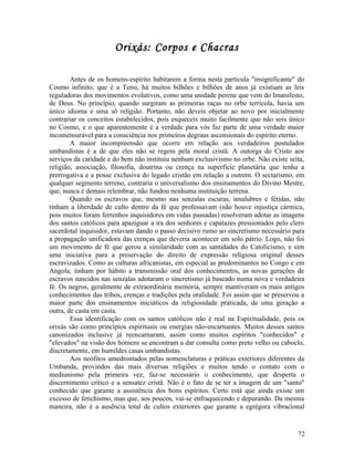 Orixás: Corpos e Chacras

        Antes de os homens-espírito habitarem a forma nesta partícula "insignificante" do
Cosmo infinito, que é a Temi, há muitos bilhões e bilhões de anos já existiam as leis
reguladoras dos movimentos evolutivos, como uma unidade perene que vem do Imanifesto,
de Deus. No princípio, quando surgiram as primeiras raças no orbe terrícola, havia um
único idioma e uma só religião. Portanto, não deveis objetar ao novo por inicialmente
contrariar os conceitos estabelecidos, pois esqueceis muito facilmente que não sois único
no Cosmo, e o que aparentemente é a verdade para vós faz parte de uma verdade maior
incomensurável para a consciência nos primeiros degraus ascensionais do espírito eterno.
        A maior incompreensão que ocorre em relação aos verdadeiros postulados
umbandistas é a de que eles não se regem pela moral cristã. A outorga do Cristo aos
serviços da caridade e do bem não instituiu nenhum exclusivismo no orbe. Não existe seita,
religião, associação, filosofia, doutrina ou crença na superfície planetária que tenha a
prerrogativa e a posse exclusiva do legado cristão em relação a outrem. O sectarismo, em
qualquer segmento terreno, contraria o universalismo dos ensinamentos do Divino Mestre,
que, nunca é demais relembrar, não fundou nenhuma instituição terrena.
        Quando os escravos que, mesmo nas senzalas escuras, insalubres e fétidas, não
tinham a liberdade de culto dentro da fé que professavam (não houve injustiça cármica,
pois muitos foram ferrenhos inquisidores em vidas passadas) resolveram adotar as imagens
dos santos católicos para apaziguar a ira dos senhores e capatazes pressionados pelo clero
sacerdotal inquisidor, estavam dando o passo decisivo rumo ao sincretismo necessário para
a propagação unificadora das crenças que deveria acontecer em solo pátrio. Logo, não foi
um movimento de fé que gerou a similaridade com as santidades do Catolicismo, e sim
uma iniciativa para a preservação do direito de expressão religiosa original desses
escravizados. Como as culturas africanistas, em especial as predominantes no Congo e em
Angola, tinham por hábito a transmissão oral dos conhecimentos, as novas gerações de
escravos nascidos nas senzalas adotaram o sincretismo já baseado numa nova e verdadeira
fé. Os negros, geralmente de extraordinária memória, sempre mantiveram os mais antigos
conhecimentos das tribos, crenças e tradições pela oralidade. Foi assim que se preservou a
maior parte dos ensinamentos iniciáticos da religiosidade praticada, de uma geração a
outra, de casta em casta.
        Essa identificação com os santos católicos não é real na Espiritualidade, pois os
orixás são como princípios espirituais ou energias não-encarnantes. Muitos desses santos
canonizados inclusive já reencarnaram, assim como muitos espíritos "conhecidos" e
"elevados" na visão dos homens se encontram a dar consulta como preto velho ou caboclo,
discretamente, em humildes casas umbandistas.
        Aos neófitos amedrontados pelas nomenclaturas e práticas exteriores diferentes da
Umbanda, provindos das mais diversas religiões e muitos tendo o contato com o
mediunismo pela primeira vez, faz-se necessário o conhecimento, que desperta o
discernimento crítico e a sensatez cristã. Não é o fato de se ter a imagem de um "santo"
conhecido que garante a assistência dos bons espíritos. Certo está que ainda existe um
excesso de fetichismo, mas que, aos poucos, vai-se enfraquecendo e depurando. Da mesma
maneira, não é a ausência total de cultos exteriores que garante a egrégora vibracional


                                                                                       72
 