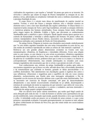 vitalizadora do organismo e por regular a "entrada" do prana que paira no ar terrestre. Os
silvícolas e caboclos que atuam na magia de Oxossi manipulam as energias do ar, das
plantas e ervas, adicionadas ao ectoplasma vitalizado dos seres e médiuns encarnados, com
a precípua finalidade de cura.
        O corpo físico é o veículo mais denso de manifestação do espírito imortal na
matéria. Yorimá, o orixá das forças e energias telúricas, tem a vibração cósmica no
elemento terra e com o éter mais densificado das regiões umbralinas. O chacra básico é o
responsável pelas energias da Terra e pelo fogo kundalíneo, ativando as energias inferiores
e instintivas próprias dos homens animalizados. Essas energias foram muito utilizadas
pelos magos negros da Atlântida, Caldéia e Egito, que desviaram os conhecimentos
Aumbandhãs para o malefício e para a feitiçaria. Desde aquela remota época querem ter o
controle da humanidade e intimidar a subida angélica dos homens. Os pretos velhos são
exímios manipuladores desses fluidos densos, necessários aos desmanches e varreduras
energéticas realizadas com a proteção de Oxalá, do Cristo planetário.
        Na antiga Grécia, Pitágoras já instruía seus discípulos asseverando simbolicamente
que "os sete modos sagrados emanados das sete notas correspondiam às cores da luz, aos
sete modos da existência reproduzida em todas as esferas da vida material e espiritual ...".
Referia-se aos sete grandes planos dimensionais existentes no Cosmo com suas
interpenetrações vibratórias, de freqüências e densidades diferentes. Existe uma relação
entre os sete corpos, os sete chacras e os sete orixás ou princípios vibratórios reguladores
da manifestação dos espíritos na forma. Para vosso melhor entendimento e diante da falta
de palavras no vocabulário terreno, podemos dizer que é como se os corpos e os chacras se
correspondessem vibratoriamente, mas estando entrelaçados ou cruzados com essas
energias reguladoras não-encarnantes que são os orixás e que pairam em todo o Cosmo.
        Esse conhecimento uno, milenar, da antiga Aumbandhã se perdeu após todos os
movimentos migratórios que já houve no orbe, advindo desse fato a diversidade idiomática
e de nomenclaturas que confunde os homens, gerando as idéias preconcebidas e os
conflitos destruidores. Não adentraremos nas elucidações quanto à regência dos astros e
suas influências vibracionais e magnéticas para o equilíbrio da vida em vosso sistema
planetário, esclarecimentos que ficarão para uma mensagem subseqüente a fim de
resguardar-vos do excesso de raciocínio abstrato com o qual não estais familiarizados. Faz-
se necessário um exercício de fixação conceitual, sob pena de desacomodarmos
abruptamente a casa mental excessivamente cristalizada no já sabido, desarranjando a
estrutura de sustentação da mente na segurança de que somente o que sabeis de vossa seita,
religião, doutrina, filosofia ou associação é o correto e verdadeiro, atavismo destruidor e
separatista tão antigo quanto a própria humanidade.
        Não vos deixeis levar pelos valores transitórios, que ruirão qual frágil castelo de
areia abraçado pela onda do mar. A visão do homem se satisfaz com a permanência do que
já está estabelecido, numa concepção equivocada, quando descartais o novo que transforma
o velho. A intimidade oculta aos poucos vai se tornando de senso comum, e o que a uma
primeira e precipitada avaliação é recusado peremptoriamente vai mostrar-se mais adiante
de pleno conhecimento do homem da Nova Era, que não estará retido nos escravizadores
grilhões terrenos.

                                                                                   Ramatís




                                                                                         75
 