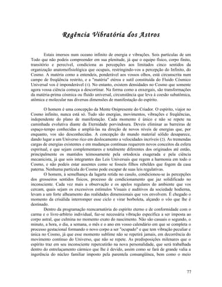Regência Vibratória dos Astros

        Estais imersos num oceano infinito de energia e vibrações. Sois partículas de um
Todo que não podeis compreender em sua plenitude, já que o equipo físico, corpo finito,
transitório e perecível, condiciona as percepções aos limitados cinco sentidos da
organização anatomofisiológica que ocupais, restringindo-vos a percepção do Infinito, do
Cosmo. A matéria como a entendeis, ponderável aos vossos olhos, está circunscrita num
campo de freqüência restrito, e a "matéria" etérea e sutil constituída do Fluido Cósmico
Universal vos é imponderável (1). No entanto, existem densidades no Cosmo que somente
agora vossa ciência começa a descortinar. Na forma como a enxergais, são transformações
da matéria-prima cósmica ou fluido universal, circunstância que leva à coesão subatômica,
atômica e molecular nas diversas dimensões de manifestação do espírito.

        O homem é uma concepção da Mente Onipresente do Criador. O espírito, viajor no
Cosmo infinito, nunca está só. Tudo são energias, movimentos, vibrações e freqüências,
independente do plano de manifestação. Cada momento é único e não se repete na
caminhada evolutiva diante da Eternidade porvindoura. Deveis eliminar as barreiras de
espaço-tempo conhecidas e ampliá-las na direção de novos níveis de energias que, por
enquanto, vos são desconhecidas. A concepção do mundo material sólido desaparece,
dando lugar a um Universo rico em deslocamento a velocidades incríveis (2). As tremendas
cargas de energias existentes e em mudanças contínuas requerem novos conceitos da esfera
espiritual, e que sejam complementares e totalmente diferentes dos originados até então,
principalmente os mantidos teimosamente pela ortodoxia exagerada e pela ciência
mecanicista, já que sois integrantes das Leis Universais que regem a harmonia em todo o
Cosmo, e não podeis estar ausentes como se fosseis filhos rebeldes que fogem da casa
paterna. Nenhuma partícula do Cosmo pode escapar de suas leis regulativas.
        O homem, à semelhança da lagarta retida no casulo, condicionou-se às percepções
dos grosseiros sentidos físicos, processo de condicionamento que jaz solidificado no
inconsciente. Cada vez mais a observação e os apelos regulares do ambiente que vos
cercam, quais sejam os excessivos estímulos Visuais e auditivos da sociedade hodierna,
levam a um forte alheamento das realidades dimensionais que vos envolvem. É chegado o
momento da crisálida interromper esse ciclo e virar borboleta, alçando o vôo que lhe é
destinado.
        Dentro da programação reencarnatória do espírito eterno e de conformidade com o
carma e o livre-arbítrio individual, faz-se necessária vibração específica a ser imposta ao
corpo astral, que culmina no momento exato do nascimento. Não são casuais o segundo, o
minuto, a hora, o dia, a semana, o mês e o ano em vosso calendário em que se completa o
processo gestacional formando o novo corpo a ser "ocupado" e que tem vibração peculiar e
única no Cosmo, já que esse momento sublime não se repetirá jamais, em decorrência do
movimento contínuo do Universo, que não se repete. As predisposições milenares que o
espírito traz em seu inconsciente repercutirão na nova personalidade, que será trabalhada
dentro do entrelaçamento cármico que lhe é devido, assim como se fará de grande valia a
ingerência do núcleo familiar imposto pela parentela consangüínea, bem como o meio



                                                                                        77
 