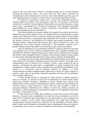 social em que esse irmão estará inserido. A vibração peculiar que se cria pela injunção
vibratória da posição dos astros e do Cosmo como um Todo, desde o momento da
concepção até o exato instante do parto, marca no como astral vibração específica, que é de
suma importância para a evolução e o sucesso desse ser na referida experiência na carne.
        O momento do nascimento contém como se fosse uma .radiografia precisa da
vibração própria do espírito na sua encarnação, a qual lhe é devida para o crescimento
consciencial e evolutivo. Há uma regência vibratória dos astros que lhe demarcou o corpo
astral e que o acompanhará até o momento do desencarne. Essas injunções ocasionarão
especificidades em vossos impulsos, emoções, sentimentos e pensamentos, importantes
para a personalidade que deverá consolidar-se.
        Além desses aspectos, as energias oriundas do inesgotável reservatório universal, do
Onipresente, que jorram e pairam a vossa volta, fluirão através dos chacras desde os corpos
mental, astral, etérico até o físico. Os chacras vibrarão em diapasão idêntico ao do instante
cósmico do ato de nascer e logicamente muito dependerão das vivências e da sublimação
dos instintos inferiores e da exaltação do Eu Superior para estarem equilibrados. Essas
vibrações próprias, influenciadas decisivamente pela regência vibratória dos astros, são
incomparáveis às de outros espíritos reencarnantes e são totalmente coerentes com a
posição vibrada universal equivalente à exata ocasião em que se deu o nascimento.
        Antes de adentrarmos nas considerações referentes à regência vibracional dos astros
e suas ligações com os orixás e chacras, conseqüentemente com o equilíbrio energético das
polaridades do indivíduo, importantíssimo para a saúde e para o entendimento da etiologia
das doenças numa concepção holística e cósmica, iremos abordar algumas nuanças quanto
ao corpo mental, ainda algo desconhecido de muitos operosos obreiros da mediunidade.
        As energias que são trocadas ininterruptamente passam primeiro pelos chacras do
corpo mental, que são bastante semelhantes aos do corpo astral e etérico. Na verdade, estão
interpenetrados como se fossem um só. Contudo, a mente é mais complexa do que as
emoções e sentimentos do corpo astral. A originalidade e o poder conceptual da mente
acompanham o espírito milenar, sendo o principal fulcro gerador dos desequilíbrios e das
doenças ou o sustentáculo firme da bonança saudável. Os hábitos e os fortes
condicionamentos mentais arraigados podem representar os fatores de origem negativos e
positivos, quais sejam de desarranjos vibratórios causadores das mais diversas patologias
ou da desejada saúde perene.
        A mente abstrata percebe as concepções de ordem elevada. A ideação antecede a
ação e as emoções. As variáveis da vida, em sua estruturação no campo mental, devem
proporcionar equilíbrio, harmonia e felicidade ao homem. Quando essas variáveis estão
harmonizadas, o fluxo energético canalizado pelos chacras, oriundo da fonte abundante do
Altíssimo, desde o corpo mental até o físico, exibe um ritmo constante e isento de
quaisquer obstruções. Infelizmente essa condição é minoria nos cidadãos terrícolas, tão
estressados e sujeitos diariamente aos pensamentos negativos e às tempestades emocionais
que afetam o corpo etérico e físico.
        O corpo mental é um ovóide, algo semelhante ao corpo astral, mas de conformação
diferente e um pouco maior, estendendo-se em torno de noventa centímetros em volta do
corpo físico. O indivíduo mais sintonizado com seus pensamentos e que já submete suas
emoções e paixões à razão crística possui geralmente esse corpo mais brilhante e
translúcido que os demais, sendo ativo e luminoso, em tons amarelados. Os corpos mental.
astral e etérico estão intimamente relacionados, pois os pensamentos afetam as emoções e
os sentimentos, que, por sua vez, tornam-se somáticos no bem-estar ou no desequilíbrio.


                                                                                          78
 