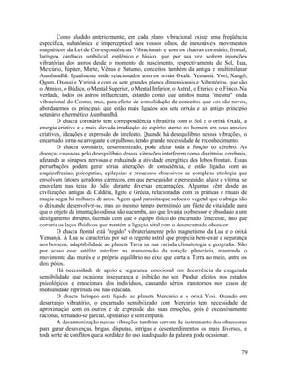 Como aludido anteriormente, em cada plano vibracional existe uma freqüência
especifica, subatômica e imperceptível aos vossos olhos, de inexoráveis movimentos
magnéticos da Lei de Correspondências Vibracionais e com os chacras coronário, frontal,
laríngeo, cardíaco, umbilical, esplênico e básico, que, por sua vez, sofrem injunções
vibratórias dos astros desde o momento do nascimento, respectivamente do Sol, Lua,
Mercúrio, Júpiter, Marte, Vênus e Saturno, conceitos também da antiga e multimilenar
Aumbandhã. Igualmente estão relacionados com os orixás Oxalá. Yemaniá. Yori, Xangô,
Qgum, Oxossi e Yorimá e com os sete grandes planos dimensionais e Vibratórios, que são
o Átmico, o Búdico, o Mental Superior, o Mental Inferior, o Astral, o Etérico e o Físico. Na
verdade, todos os astros influenciam, estando como que unidos numa "mesma" onda
vibracional do Cosmo, mas, para efeito de consolidação de conceitos que vos são novos,
abordaremos os principais que estão mais ligados aos sete orixás e ao antigo princípio
setenário e hermético Aumbandhã.
        O chacra coronário tem correspondência vibratória com o Sol e o orixá Oxalá, a
energia criativa e a mais elevada irradiação do espírito eterno no homem em seus anseios
criativos, ideações e expressão do intelecto. Quando há desequilíbrio nessas vibrações, o
encarnado torna-se arrogante e orgulhoso, tendo grande necessidade de reconhecimento.
        O chacra coronário, desarmonizado, pode afetar toda a função do cérebro. As
doenças causadas pelo desequilíbrio dessas vibrações interferem como disritmias cerebrais,
afetando as sinapses nervosas e reduzindo a atividade energética dos lobos frontais. Essas
perturbações podem gerar sérias alterações de consciência, e estão ligadas com as
esquizofrenias, psicopatias, epilepsias e processos obsessivos de complexa etiologia que
envolvem fatores geradores cármicos, em que perseguidor e perseguido, algoz e vítima, se
enovelam nas teias do ódio durante diversas encarnações. Algumas vêm desde as
civilizações antigas da Caldéia, Egito e Grécia, relacionadas com as práticas e rituais de
magia negra há milhares de anos. Agem qual parasita que sufoca o vegetal que o abriga não
o deixando desenvolver-se, mas ao mesmo tempo permitindo um filete de vitalidade para
que o objeto da imantação odiosa não sucumba, ato que levaria o obsessor e obsedado a um
desligamento abrupto, fazendo com que o equipo físico do encarnado fenecesse, fato que
cortaria os laços fluídicos que mantém a ligação vital com o desencarnado obsessor.
        O chacra frontal está "regido" vibratoriamente pelo magnetismo da Lua e o orixá
Yemanjá. A Lua se caracteriza por ser o regente astral que propicia bem-estar e segurança
aos homens, adaptabilidade ao planeta Terra na sua variada climatologia e geografia. Não
por acaso esse satélite interfere na manutenção da rotação planetária, mantendo o
movimento das marés e o próprio equilíbrio no eixo que corta a Terra ao meio, entre os
dois pólos.
        Há necessidade de apoio e segurança emocional em decorrência da exagerada
sensibilidade que ocasiona insegurança e inibição no ser. Produz efeitos nos estados
psicológicos e emocionais dos indivíduos, causando sérios transtornos nos casos de
mediunidade reprimida ou não educada.
        O chacra laríngeo está ligado ao planeta Mercúrio e o orixá Yori. Quando em
desarranjo vibratório, o encarnado sensibilizado com Mercúrio tem necessidade de
aproximação com os outros e de expressão das suas emoções, pois é excessivamente
racional, tornando-se parcial, opiniático e sem empatia.
        A desarmonização nessas vibrações também servem de instrumento dos obsessores
para gerar desavenças, brigas, disputas, intrigas e desentendimentos os mais diversos, e
toda sorte de conflitos que a sordidez do uso inadequado da palavra pode ocasionar.


                                                                                         79
 