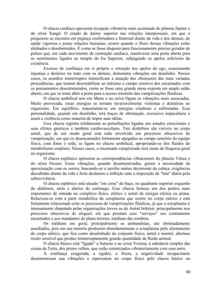 O chacra cardíaco apresenta recepção vibratória mais acentuada do planeta Júpiter e
do orixá Xangô. O estado de ânimo superior nas relações interpessoais, em que o
psiquismo se encontra em pujança confortadora e fraternal diante da vida e dos demais, de
saúde vigorosa e justas relações humanas, ocorre quando o fluxo dessas vibrações estão
alinhados e desobstruídos. É como se fosse disposto para funcionamento preciso gerador de
pulsos que, em cada movimento de contração cardíaca, mantivesse uma porta aberta para
os sentimentos ligados ao templo do Eu Superior, subjugando os apelos inferiores da
existência.
        Excesso de confiança em si próprio e retenção nos apelos do ego, ocasionando
injustiça e desleixo no trato com os demais, demonstra vibrações em desalinho. Nesses
casos, os assédios ininterruptos intensificam a atuação dos obsessores das mais variadas
procedências, que tentam desestabilizar ao máximo o campo emotivo dos encarnados com
os pensamentos desestruturados, como se fosse uma grande mesa exposta em amplo salão
aberto, em que se tenta abrir a porta para o acesso irrestrito das vampirizações fluídicas.
        O chacra umbilical tem em Marte e no orixá Ogum as vibrações mais associadas.
Muito provocada, essas energias se tornam invariavelmente violentas e deletérias ao
organismo. Em equilíbrio, transmutam-se em energias criadoras e sublimadas. Essa
personalidade, quando em desalinho, terá traços de obstinação, excessiva impaciência e
usará a violência como maneira de impor suas idéias.
        Esse chacra registra nitidamente as perturbações ligadas aos estados emocionais e
seus efeitos gástricos e também cardiovasculares. Tais distúrbios são visíveis no corpo
astral, que de um modo geral está todo envolvido em processos obsessivos de
vampirização, em que os desencarnados fortemente apegados ao campo sensório do equipo
físico, com fome e sede, se ligam no chacra umbilical, apropriando-se dos fluidos do
metabolismo corpóreo. Nesses casos, o encarnado vampirizado terá sinais de fraqueza geral
no organismo.
        O chacra esplênico apresenta as correspondências vibracionais do planeta Vênus e
do orixá Oxossi. Essas vibrações, quando desarmonizadas, geram a necessidade de
aproximação com os outros, buscando-se o auxilio mútuo decorrente da cobiça, exigências
descabidas diante da vida e forte desânimo e inibição ante a imposição de "luta" diária pela
sobrevivência.
        O chacra esplênico está situado "em cima" do baço, no quadrante superior esquerdo
do abdômen, atrás e abaixo do estômago. Esse chacra fornece um dos pontos mais
importantes de entrada no complexo físico, etérico e astral da energia etérica ou prana.
Relaciona-se com a parte metabólica do ectoplasma que ocorre no corpo etérico e está
fortemente relacionado com os processos de vampirizações fluídicas, já que o ectoplasma é
intensamente disputado pelas organizações trevos as do Astral Inferior, principalmente nos
processos obsessivos de aluguel, em que prestam seus "serviços" aos contratantes
encarnados e aos mandantes do plano terreno, médiuns das sombras.
        Os médiuns em geral, principalmente os umbandistas, são obstinadamente
assediados, pois em sua maioria produzem abundantemente o ectoplasma pelo afastamento
do corpo etérico, que fica como desalinhado do conjunto físico, astral e mental, abertura
muito sensível que produz ininterruptamente grande quantidade de fluido animal.
        O chacra básico está "ligado" a Saturno e ao orixá Yorimá, à sabedoria simples das
coisas da Terra, dos pretos velhos, que estão sintonizados vibratoriamente com esse astro.
        A confiança exagerada, a rigidez, a frieza, a negatividade incapacitante
desarmonizam sua vibrações e repercutem no corpo físico pelo chacra básico ou


                                                                                         80
 