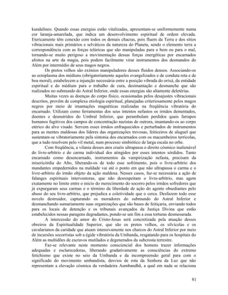 kundalíneo. Quando essas energias estão vitalizadas, apresentam-se uniformemente numa
cor laranja-amarelada, que indica um desenvolvimento espiritual de ordem elevada.
Etericamente têm conexão com todos os demais chacras, pois fluem da Terra e dos sítios
vibracionais mais primários e selváticos da natureza do Planeta, sendo o elemento terra a
correspondência com as forças telúricas que são manipuladas para o bem ou para o mal,
tornando-se muito perigoso a movimentação dessas forças energéticas por encarnados
afoitos na arte da magia, pois podem facilmente virar instrumentos dos desmandos do
Além por intermédio de seus magos negros.
        Os pretos velhos são exímios manipuladores desses fluidos densos. Associando-os
ao ectoplasma dos médiuns (obrigatoriamente aqueles evangelizados e de conduta reta e de
boa moral), estabelecem a injunção necessária entre a posição vibrada do orixá, da entidade
espiritual e do médium para o trabalho de cura, desimantação e desmanche que são
realizados no submundo do Astral Inferior, onde essas energias são altamente deletérias.
        Muitas vezes as doenças do corpo físico, ocasionadas pelos desajustes vibracionais
descritos, provêm de complexa etiologia espiritual, planejadas criteriosamente pelos magos
negros por meio de imantações magnéticas realizadas na freqüência vibratória do
encarnado. Utilizam como ferramentas dos seus intentos nefastos os irmãos dementados,
doentes e desnutridos do Umbral Inferior, que perambulam perdidos quais farrapos
humanos fugitivos dos campos de concentração nazistas de outrora, imantando-os ao corpo
etérico do alvo visado. Servem esses irmãos enfraquecidos e perturbados de instrumentos
para as mentes maldosas dos líderes das organizações trevosas, feiticeiros de aluguel que
sustentam-se vibratoriamente pela sintonia dos encarnados com os macumbeiros terrícolas,
que a tudo resolvem pelo vil metal, num processo simbiótico de larga escala no orbe.
        Com freqüência, a vilania desses atos cruéis ultrapassa o direito cósmico inalienável
do livre-arbítrio e do carma individual dos atingidos por esses intentos sórdidos. Tanto
encarnado como desencarnado, instrumentos da vampirização nefasta, precisam da
misericórdia do Alto, liberando-os de todo esse sofrimento, pois o livre-arbítrio dos
mandantes empedernidos na maldade vai até o ponto em que não ultrapassa o carma e o
livre-arbítrio do irmão objeto da ação maldosa. Nesses casos, faz-se necessária a ação de
falanges espirituais interventoras, que não desrespeitam o livre-arbítrio, mas agem
exatamente no limite entre o início do merecimento do socorro pelos irmãos sofredores que
já expurgaram seus carmas e o término da liberdade de ação do agente obsediantes pelo
abuso do seu livre-arbítrio, que prejudica a coletividade que o cerca. Desfazem todo esse
novelo destruidor, capturando os moradores do submundo do Astral Inferior e
desmanchando sumariamente suas organizações que são bases de feitiçaria, enviando todos
para os locais de detenção e os tribunais avançados da Justiça Divina que estão
estabelecidos nessas paragens degradantes, pondo-se um fim a essa torturas desmesurada.
        A intercessão do amor do Cristo-Jesus será concretizada pela atuação desses
obreiros da Espiritualidade Superior, que são os pretos velhos, os silvícolas e os
cavalarianos da caridade que atuam intensivamente nos charcos do Astral Inferior por meio
de incursões socorristas sob a égide vibratória da Umbanda, resgatando para os hospitais do
Além as multidões de escravos mutilados e degenerados da subcrosta terrestre.
        Faz-se relevante neste momento consciencial dos homens trazer informações
adequadas e esclarecedoras, liberando gradativamente as consciências do extremo
fetichismo que existe no seio da Umbanda e da incompreensão geral para com o
significado do movimento umbandista, desvios de rota da Senhora da Luz que não
representam a elevação cósmica da verdadeira Aumbandhã, a qual em nada se relaciona


                                                                                          81
 