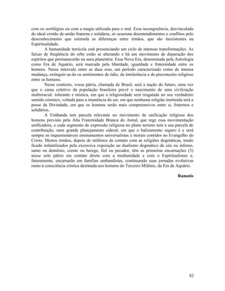 com os sortilégios ou com a magia utilizada para o mal. Essa incongruência, desvinculada
do ideal cristão de união fraterna e solidária, só ocasiona desentendimentos e conflitos pelo
desconhecimento que estimula as diferenças entre irmãos, que são inexistentes na
Espiritualidade.
        A humanidade terrícola está presenciando um ciclo de intensas transformações. As
faixas de freqüência do orbe estão se alterando e há um movimento de depuração dos
espíritos que permanecerão na aura planetária. Essa Nova Era, denominada pela Astrologia
como Era de Aquário, será marcada pela liberdade, igualdade e fraternidade entre os
homens. Nesse intervalo entre as duas eras, um período caracterizado como de intensa
mudança, extinguir-se-ão os sentimentos de ódio, de intolerância e do preconceito religioso
entre os homens.
        Nesse contexto, vossa pátria, chamada de Brasil, será a nação do futuro, uma vez
que o cama coletivo da população brasileira prevê o nascimento de uma civilização
multirracial. tolerante e mística, em que a religiosidade será resgatada no seu verdadeiro
sentido cósmico, voltada para a imanência do ser, em que nenhuma religião instituída terá a
posse da Divindade, em que os homens serão mais compreensivos entre si, fraternos e
solidários.
        A Umbanda tem parcela relevante no movimento de unificação religiosa dos
homens previsto pela Alta Fraternidade Branca do Astral, que rege essa movimentação
unificadora, e cada segmento de expressão religiosa no plano terreno terá a sua parcela de
contribuição, num grande planejamento sideral, em que o balizamento seguro é e será
sempre os inquestionáveis ensinamentos universalistas e morais contidos no Evangelho do
Cristo. Muitos irmãos, depois de milênios de contato com as religiões dogmáticas, tendo
ficado infantilizados pela excessiva exposição ao dualismo dogmático de céu ou inferno,
santo ou demônio, crente ou herege, fiel ou pecador, têm as primeiras encarnações (3)
nesse solo pátrio em contato direto com a mediunidade e com o Espiritualismo e,
futuramente, encarnarão em famílias umbandistas, continuando suas jornadas evolutivas
rumo à consciência crística destinada aos homens do Terceiro Milênio, da Era de Aquário.

                                                                                    Ramatís




                                                                                          82
 